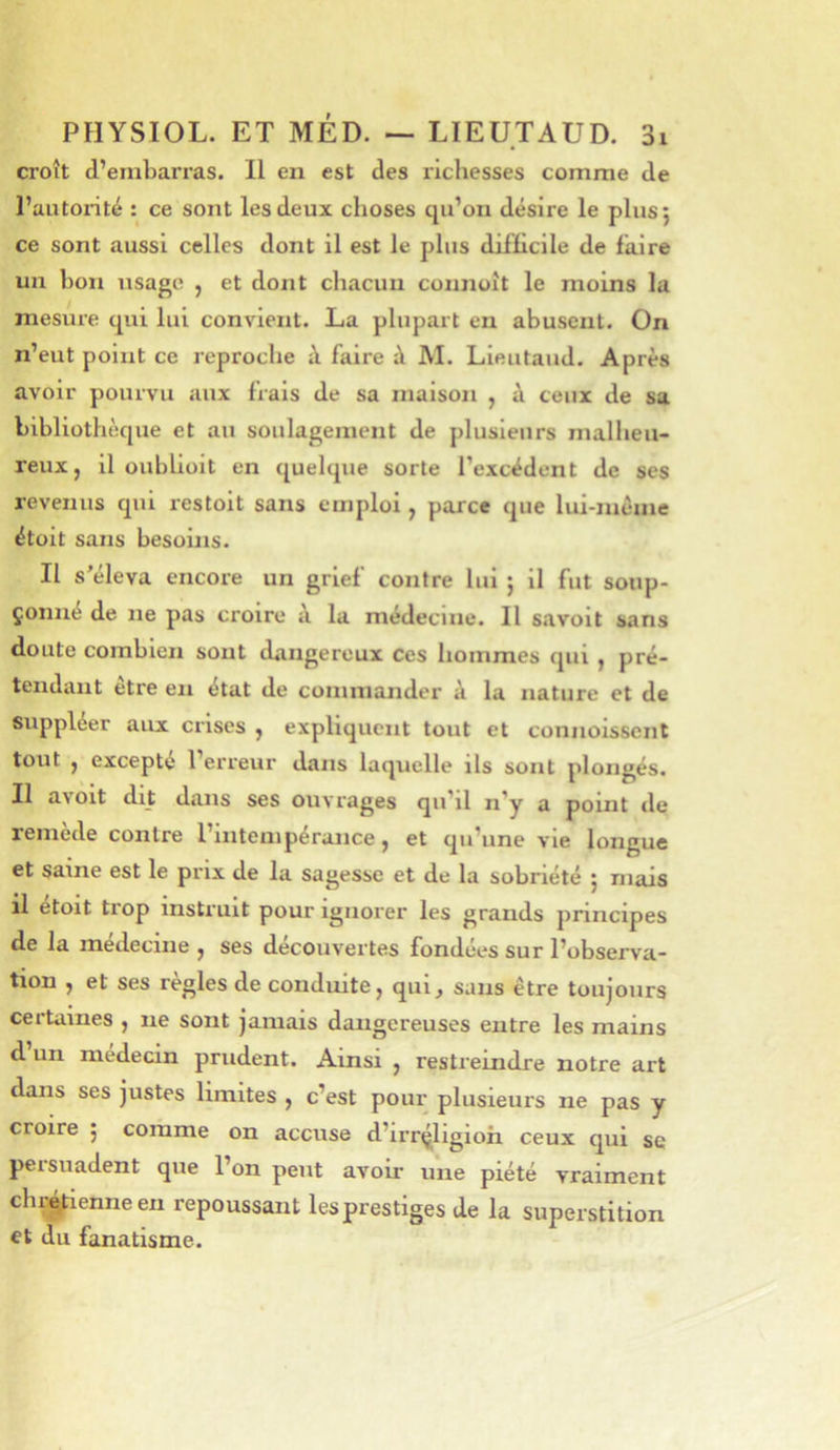 croît d’embarras. Il en est des richesses comme de l’autorité : ce sont les deux choses qu’on désire le plus 5 ce sont aussi celles dont il est le plus difficile de faire un bon usage , et dont chacun connuît le moins la mesure qui lui convient. La plupart en abusent. On n’eut point ce reproche à faire à M. Lieutaud. Après avoir pourvu aux frais de sa maison , à ceux de sa bibliothèque et au soulagement de plusieurs malheu- reux, il oubliüit en quelque sorte l’excédent de ses revenus qui restoit sans emploi , parce que lui-juéme étüit sans besoins. Il s’éleva encore un grief contre lui ; il fut soup- çonné de ne pas croire à la médecine. Il savoit sans doute combien sont dangereux ces hommes qui , pré- tendant être en état de commander à la nature et de suppléer aux crises , expliquent tout et connoisscnt tout , excepte l’erreur dans laquelle ils sont plongés. Il avoit dit dans ses oiiA'rages qu’il n’y a point de remede contre I intempérance, et qu’une vie longue et saine est le prix de la sagesse et de la sobriété j mais il étoit trop instruit pour ignorer les grands principes de la médecine , ses découvertes fondées sur l’observa- tion , et ses réglés de conduite, qui^ sans être toujours ceitaïues , 11e sont jamais dangereuses entre les mains d un médecin prudent. Ainsi , restreindre notre art dans ses justes limites , c’est pour plusieurs ne pas y croire j comme on accuse d’irrçligioh ceux qui se persuadent que l’on peut avoir une piété vraiment chr^ienneen repoussant les prestiges de la superstition et du fanatisme.