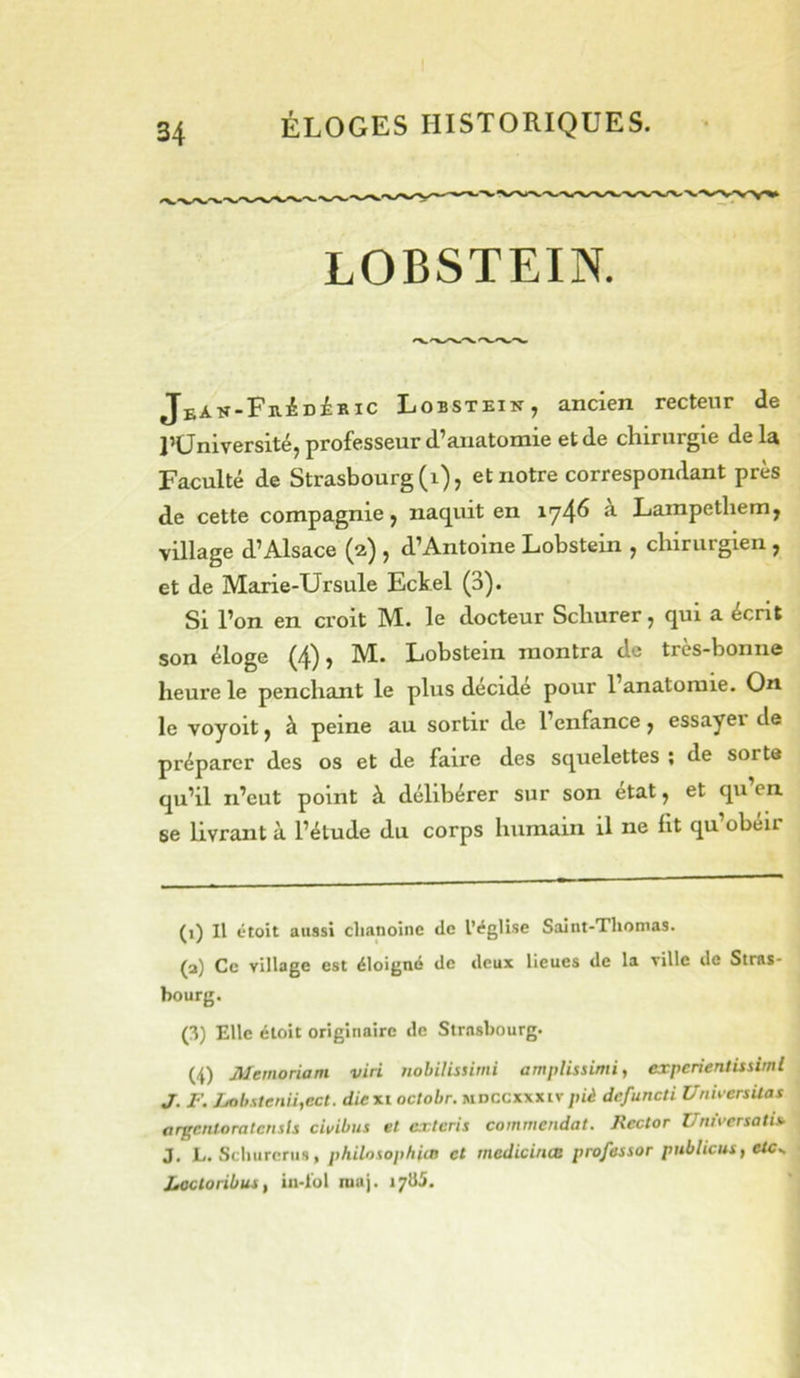 LOBSTEIN. jBAK-FiiiDiBic Lobstein, ancien recteur de J’üniversité, professeur d’anatomie et de chirurgie delà Faculté de Strasbourg (i), et notre correspondant près de cette compagnie j naquit en 174^ ^ Lampethem, village d’Alsace (a) , d’Antoine Lobstein , chirurgien , et de Marie-Ursule Eckel (3). Si l’on en croit M. le docteur Schurer ^ qui a écrit son éloge (4), M. Lobstein montra de très-bonne heure le penchant le plus décidé pour l’anatomie. On le voyoït y à peine au sortir de l’enfance y essayei de préparer des os et de faire des squelettes ; de sorte qu’il n’eut point à délibérer sur son état y et qu en se livrant à l’étude du corps humain il ne lit qu obéir (i) Il étoit aussi chanoine de IVglise Saint-Thomas. (a) Ce village est éloigné de deux lieues de la ville de Stras- bourg. (3) Elle étoit originaire de Strasbourg. (4) Mernoriam viri nohilissimi amplissimi, experientissiml J. F. Lobslenii,ect. dicxi octobr. mdccxxxivpiè defuneti UniversUas argentoratcnsls civibus et cricris comniendat. Hector UniWrsatis- J. L. Schurcnis, philosophiœ et medicincB professor publicus, ctc^ Jtocloribus, iii-l'ol niaj. 17II5.