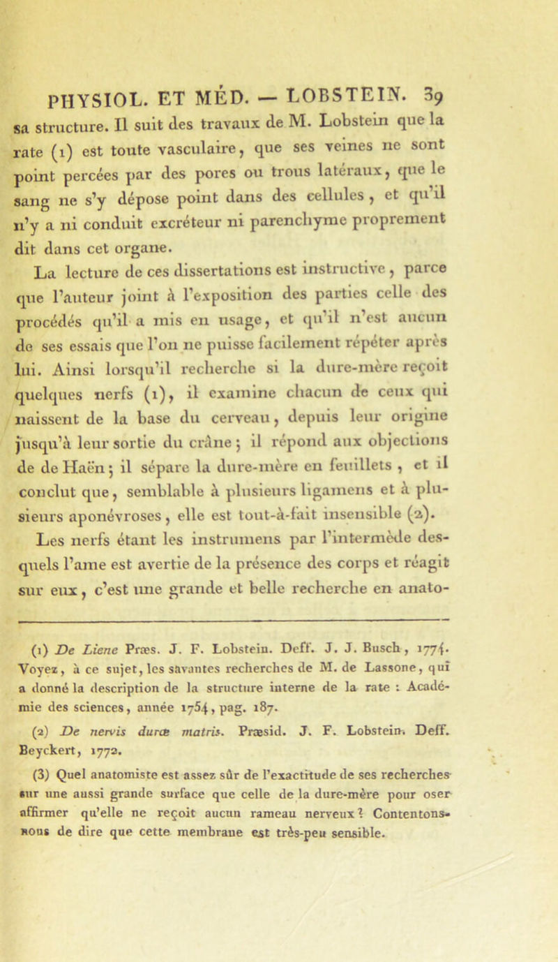 sa structure. Il suit des travaux de M. Lobstem que la rate (1) est toute vasculaire, que ses veines ne sont point percées par des pores ou trous latéraux, que le sang ne s'y dépose point dans des cellules , et qu il n’y a ni conduit excréteur ni parenchyme proprement dit dans cet organe. La lecture de ces dissertations est instructive , parce que l’auteur joint à l’exposition des parties celle des procédés qu’il a mis eu usage, et qu’il n’est aucun de ses essais que l’on ne puisse facilement répéter apres lui. Ainsi lorsqu’il recherche si la dure-mère reçoit quelques nerfs (i)> il examine chacun de ceux qui naissent de la base du ceiTcau, depuis leur origine jusqu’à leur sortie du crâne j il répond aux objections de de Haën j il sépare la dure-mère en feuillets , et il conclut que, semblable à plusieurs ligamens et à plu- sieurs aponévroses, elle est tout-à-falt insensible (a). Les nerfs étant les instrumens par l’intermède des- quels l’ame est avertie de la présence des corps et réagit sur eux, c’est luie grande et belle recherche en anato- (1) De Liene Præs. J. F. Lobstein. Dcff. J. J. Busch, i77<. Voyez, à ce sujet, les savantes recherches de M. de Lassone, qui a donné la description de la structure interne de la rate i Acadé- mie des sciences, année 1764, pag. 187. (a) De nervis duree matris. Praesid. J. F. Lobstein-. Deff. Beyckert, 177a. (3) Quel anatomiste est assez sûr de l’exacthude de ses recherches •ur une aussi grande surface que celle de la dure-mère pour oser affirmer qu’elle ne reçoit aucun rameau nerveux? Contentons- nous de dire que cette membrane est très-peu sensible.