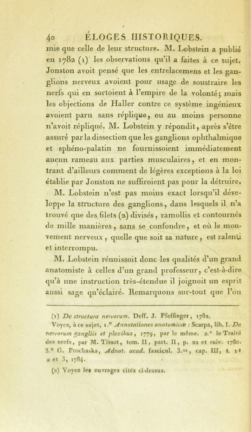 mie que celle de leur structure. M. Lobstein a publié en 1782 (1) les observations qu’il a faites à ce sujet. Jonston avoit pensé que les entrelacemens et les gan- glions nerveux avoient pour usage de soustraire les nerfs qui en sortoient à l’empire de la volonté; mais les objections de Haller contre ce système ingénieux avoient paru sans réplique, ou au moins personne n’avoit répliqué. M. Lobstein y répondit, après s’être assuré parla dissection que les ganglions ophthalmique et sphéno-palatin ne fournissoient immédiatement aucun rameau aux parties musculaires, et en mon- trant d’ailleurs comment de légères exceptions à la loi établie par Jonston ne suffiroient pas pour la détruire. M. Lobstein n’est pas moins exact lorsqu’il déve- loppe la structure des ganglions, dans lesquels il n’a trouvé que des filets (2) divisés, ramollis et contournés de mille manières , sans se confondre, et où le mou- vement nerveux , quelle que soit sa nature , est ralenû et interrompu. M'. Lobstein réunissoit donc les qualités d’un grand anatomiste à celles d’un grand professeur, c’est-à-dire qu’à une instruction très-étendue il joignoit un esprit aussi sage qu’éclairé. Remarquons sur-tout que l’on (1) Déstructura nervorum. Dcff. J. Pfeffingcr, 178a. Voypj!, à ce sujet, i.® ^nnotaliones anntomicas : Scarpa, lib. I. De vervorum eangliis et pïexilms, 1779, par le même, a.® le Traité des nerfs, par M. Tissot, tom. II, part. II, p. aa et suiv. 1780. 3° G. Procliaska, Adnot, acad. fascicul. 3.«*, cap. III, 4. i> a et 3, 1784. < (a) Voyez lei ouvrages cités ci-dcssus.