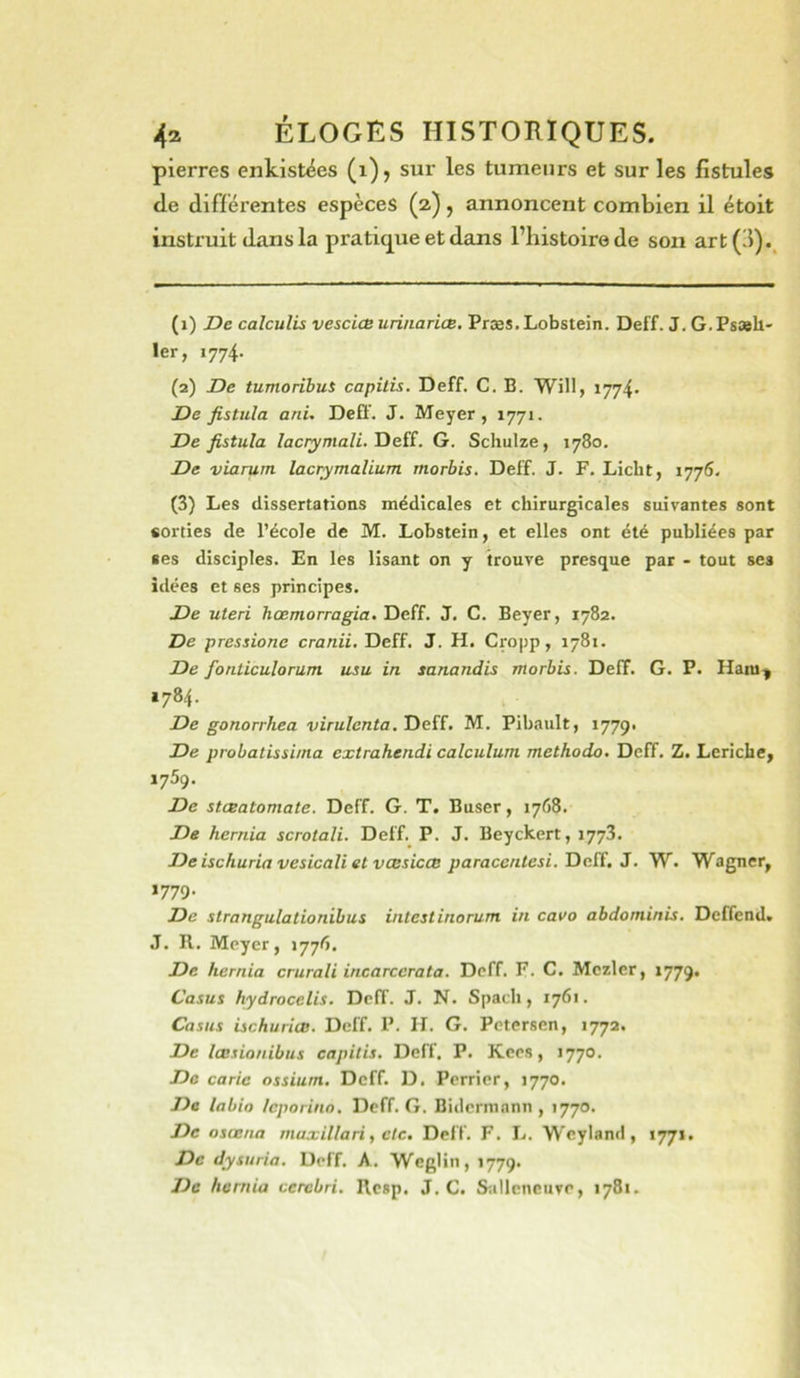 pierres enkistëes (i), sur les tumeurs et sur les fistules tle différentes espèces (2), annoncent combien il étoit instruit dans la pratiq^ue et dans l’histoire de son art (3)., (1) De calculis vescicB urinariœ. Præs.Lobstein. Deff. J. G.Psash- 1er, 1774. (2) De tumoribut capilis. Deff. C. B. Will, 1774- De fistula ani- Deff. J. Meyer, 1771. De fistula /acryma/i. Deff. G. Schuize, 1780. De viarutn lacr^malium morbis. Deff. J. F. Licbt, 1776- (3) Les dissertations médicales et chirurgicales suivantes sont «orties de l’école de M. Lobstein, et elles ont été publiées par ses disciples. En les lisant on y trouve presque par - tout ses idées et ses principes. De uteri hœmorragia. TieîE. J. C. Beyer, 1782. De pressione cranii, Deff. J. H. Cro|>p, 178t. De fonticulorum usa in sanandis morbis. Deff. G. P. Hara-ÿ 1784. De gonorrhea virulcnta.Tieiï. M. Pibault, 1779. De probatissiina extrahendi calculum methodo. Deff. Z. Lcriche, 1759. De stœatomate. Deff. G. T. Buser, 1768. De hernia scrotali. Deff. P. J. Beyckert, 1773. De ischuria vesicali et vœsicœ paraccntesi. Deff. J. W. Wagner, 1779. De slrangulationibus intestinorum in cavo abdominis. Deffend. J. R. Meyer, 1776. De hernia crurali incarcerata. Deff. F. C. Mezler, 1779. Casus hydrocelis. Deff. J. N. Spath, 1761. Casas ischuricB. Deff. P. H. G. Petersen, 1772. De lœ.tionibus capitis, Deff. P. Kees, 1770. De carie ossium. Deff. D. Perrier, 1770. De labio /eporino. Deff. G. Bidcrmnnn , 1770. De osœna maxillari, etc. Deff. F. L. WeylamI, 1771. De dysuria. Deff. A. Weglin, 1779. De hernia ccrcbri, Resp, J. C. Siillcncuve, 1781.