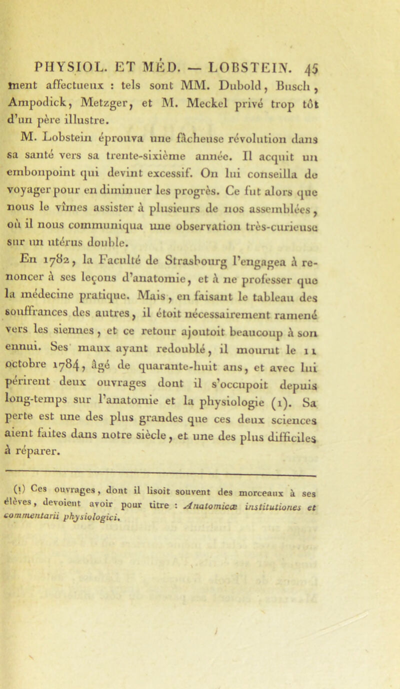 ment affectueux : tels sont MM. Dubolcl, Busch , Ampoclick, Metzger, et M. Meckel privé trop tôt d’un père illustre. M. Lobstein éprouva une fâcheuse révolution dans sa santé vers sa trente-sixième année. Il acquit un embonpoint qui devint excessif. On lui conseilla du voyager pour en diminuer les progrès. Ce fut alors que nous le vîmes assister à plusieurs de nos assemblées, ou il nous communiqua une observation très-curieuse sur un utérus double. En 1782, la Faculté de Strasbourg l’engagea à re- noncer a ses leçons d’anatomie, et à ne professer que la médecine pratique. Mais, en faisant le tableau des souffrances des autres, il étoit nécessairement ramené vers les siennes, et ce retour ajoutoit beaucoup à son ennui. Ses maux ayant redoublé, il mourut le 11 octobre 1784, âgé de quarante-huit ans, et avec lui périrent deux ouvrages dont il s’occupoit depuis long-temps sur l’anatomie et la physiologie (1). Sa perte est une des plus grandes que ces deux sciences aient faites dans notre siècle, et une des plus dilficiles à réparer. (i) Ces ouvrages, dont il lisoit souvent des morceaux à ses élèves, devoieiit avoir pour titre : Ariatomicœ institutiones et comni€HtQrii physiologici^