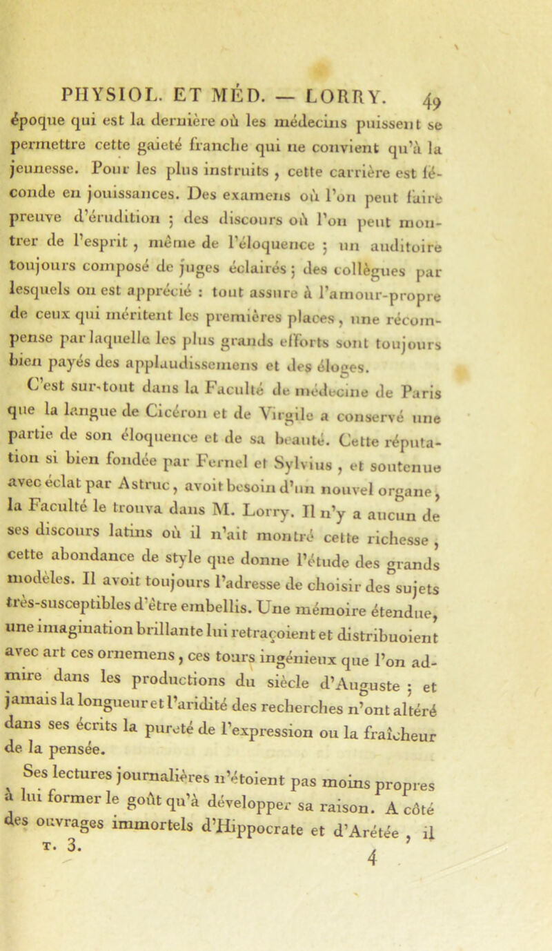 époque qui est la cleruière où les métleciiis puissent se permettre cette gaieté franche qui ne convient qu’à la jeunesse. Pour les plus instruits , cette carrière est lé- conde en jouissances. Des examens où l’on peut faire preuve d’érudition 5 des discours où l’on peut mon- trer de l’esprit , même de l’éloquence ; un auditoire toujours composé de juges éclairés 5 des collègues par lesquels on est apprécié : tout assure à l’amour-propre de ceux qui méritent les premières places, une récom- pense par laquelle les plus grands elforts sont toujours hzen payés des applaudisscmcns et des éloges. L est sur-tout dans la Faculté de médecine de Paris que la langue de Cicéron et de Virgile a conservé une partie de son éloquence et de sa beauté. Cette réputa- tion si bien fondée par Fernel et Sylvius , et soutenue avec éclat par Astruc, avoit besoin d’un nouvel organe, la Faculté le trouva dans M. Lorry. Il n’y a aucun de ses discours latins où il n’ait montré cette richesse , cette abondance de style que donne l’étude des grands modèles. Il avoit toujours l’adresse de choisir des sujets très-susc'eptiblesd’étre embellis. Une mémoire étendue, une imagination brillante lui retraçoient et dlstribuoient avec art ces ornemens , ces tours ingénieux que l’on ad- mire dans les productions du siècle d’Auguste ; et jamais la longueur et l’aridité des recherches n^ont altéré dans ses écrits la pureté de l’expression ou la fraîcheur de la pensée. Ses lectures joumaWres n Vtoient pas moins propres i lu. former le go.1tqu’à développer sa raison. A côté des ouvrages immortels d’Hippocrate et d’Arétée il T. 3. . ’