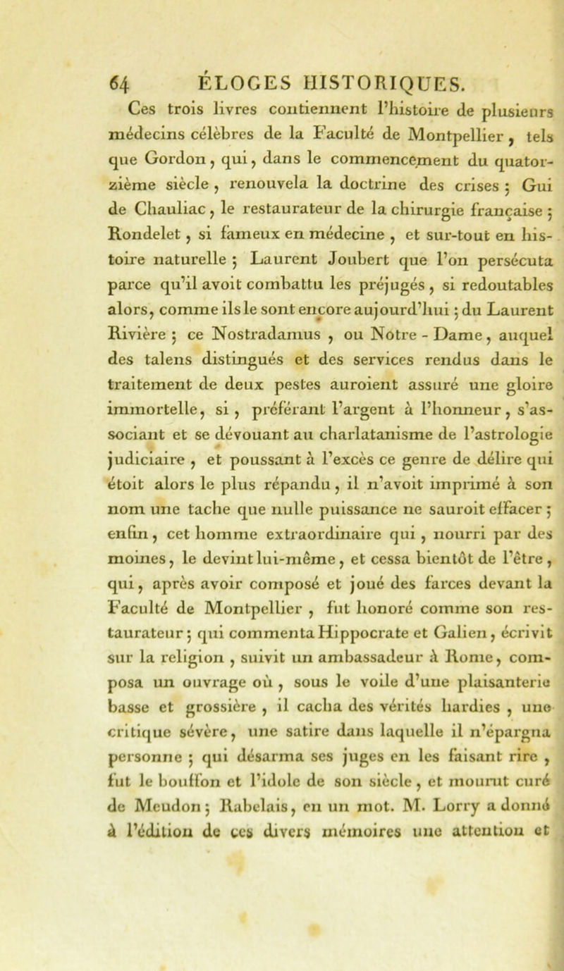 Ces trois livres contiennent l’histoire de plusieurs médecins célèbres de la Faculté de Montpellier y tels que Gordon, qui, dans le commencement du quator- zième siècle , renouvela la doctrine des crises ; Gui de Chauliac , le restaurateur de la chirurgie française 5 Rondelet, si fameux en médecine , et sur-tout en his- toire naturelle 5 Laurent Joubert que l’on persécuta paixe qu’il avoit combattu les préjugés, si redoutables alors, comme ils le sont encore aujourd’hui 5 du Laurent Rivière 5 ce Nostradamus , ou Notre-Dame, auquel des talens distingués et des services rendus dans le traitement de deux pestes auroient assuré une gloire immortelle, si, préférant l’argent à l’honneur, s’as- sociant et se dévouant au charlatanisme de l’astrologie judiciaire , et poussant à l’excès ce geni’e de délire qui étoit alors le plus répandu, il n’avoit impiimé à son nom une tache que nulle puissance ne sauroit effacer ; en lin, cet homme extraordinaire qui, nourri par des moines, le devint lui-même, et cessa bientôt de l’être, qui, après avoir composé et joué des farces devant la Faculté de Montpellier , fut honoré comme son res- taurateur ; qui commenta Hippocrate et Galien, écrivit sur la religion , suivit un ambassadeur à Rome, com- posa un ouvrage où , sous le voUe d’une plaisanterie basse et grossière , il cacha des vérités hardies , une critique sévère, une satire dans laquelle il n’épargna personne ; qui désarma ses juges en les faisant rire , fut le bouffon et l’idole de son siècle, et mourut curé de Meudon j Rabelais, en un mot. M. Lorry a donné à l’édiliou de ccy divers mémoires une attention et