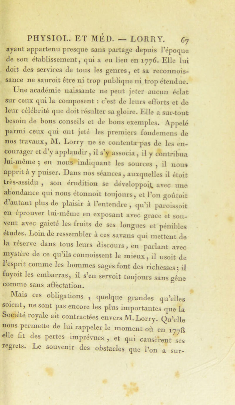 ayant appartenu presque sans partage depuis l’époque de son établissement, qui a eu lieu en 1776. Elle lui doit des services de tous les genres, et sa reconnois- sance ne sauroit être ni trop publique ni trop étendue. Une académie naissante ne peut jeter aucun éclat sur ceux qui la composent : c’est de leurs efforts et do leur célébrité que doit résulter sa gloire. Elle a sur-tout besoin de bons conseils et de bons exemples. Appelé parmi ceux qui ont Jeté les premiers fondemens de nos travaux, M. Lorry ne se contenta pas de les en- courager et d’y applaudir, il s’y associa, il y contribua lui-meine j en nous indiquant les sources , il nous apprit à y puiser. Dans nos séances , auxquelles il éloit ti'ès-assidu , son érudition se développent avec une abondance qui nous étonnolt toujours, et l’on godtoit d’autant plus de plaisir à l’entendre , qu’il paroissoit en éprouver lui-même eu exposant avec grâce et sou- vent avec gaieté les fruits de ses longues et pénibles études. Loin de ressembler à ces savans qui mettent de la réserve dans tous leurs discours^ en parlant avec mystère de ce qu’ils connolssent le mieux, il usolt de l’esprit comme les hommes sages font des richesses • il fuyoiü les embarras, il s’en serA'oit toujours sans gêne comme sans affectation. ^ Mais ces obligations , quelque grandes qu’elles soient, ne sont pas encore les plus importantes que la Société royale ait contractées envers M. Lorry. Qu’elle nous permette de lui rappeler le moment où en 1778 elle fit des pertes imprévues , et qui causèrent ses regrets. Le souvenir des obstacles que l’on a sur-