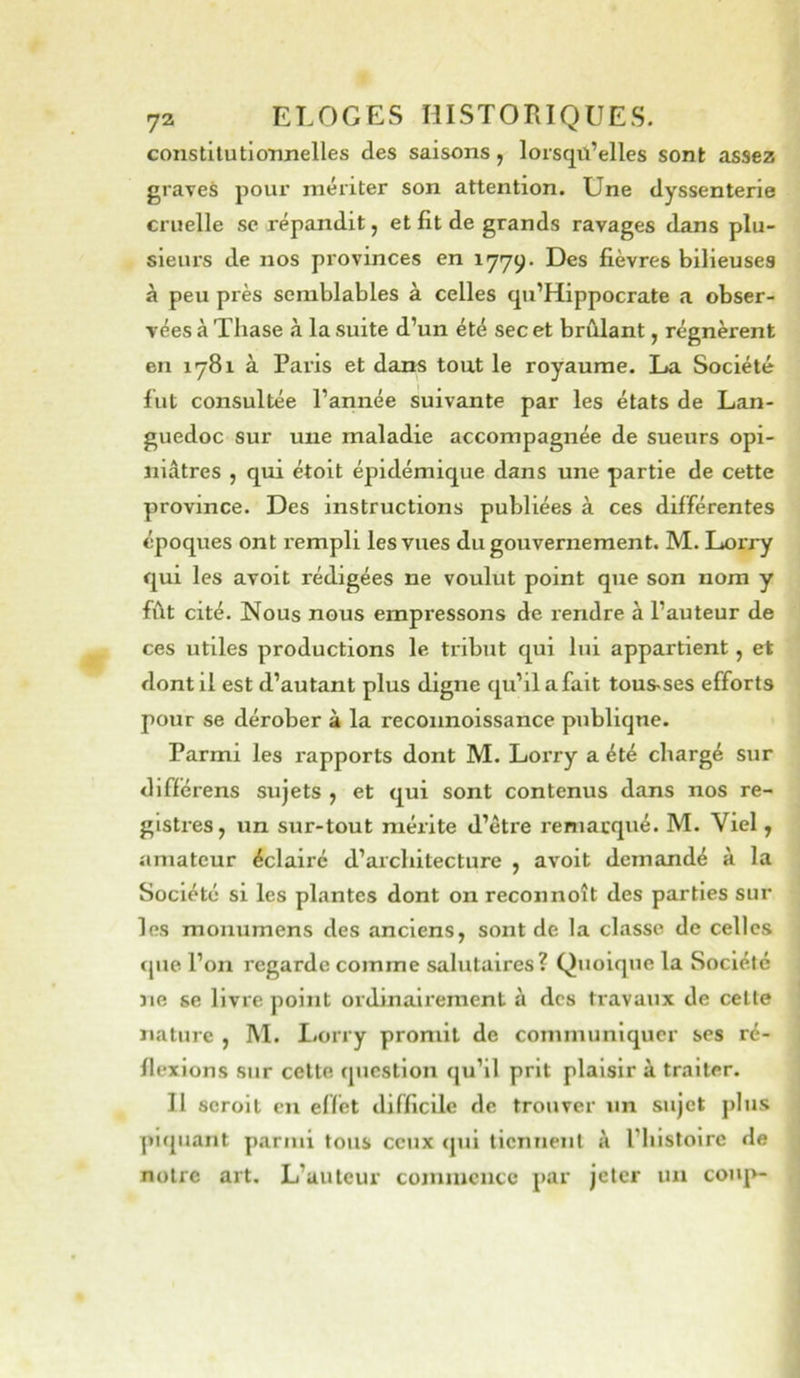 constilutioimelles des saisons, lorsqü’elles sont assez graves pour mériter son attention. Une dyssenterie cruelle sc répandit, et fit de grands ravages dans plu- sieurs de nos provinces en 1779. Des fièvres bilieuses à peu près semblables à celles qu’Hippocrate a obser- vées à Thase à la suite d’un été sec et brûlant, régnèrent en 1781 à Paris et dans tout le royaume. L»a Société fut consultée l’année suivante par les états de Lan- guedoc sur une maladie accompagnée de sueurs opi- niâtres , qui étoit épidémique dans une partie de cette province. Des instructions publiées à ces différentes époques ont rempli les vues du gouvernement. M. Lorry qui les avoit rédigées ne voulut point que son nom y fût cité. Nous nous empressons de rendre à l’auteur de ces utiles productions le tribut qui lui appartient, et dont il est d’autant plus digne qu’il a fait tous-ses efforts pour se dérober à la reconnoissance publique. Parmi les rapports dont M. LoiTy a été chargé sur différens sujets y et qui sont contenus dans nos re- gistres, un sur-tout mérite d’être remarqué. M. Viel, amateur éclairé d’architecture , avoit demandé à la Société si les plantes dont on reconnoît des parties sur les monumens des anciens, sont de la classe de celles que l’on regarde comme salutaires? Quoique la Soclélc îie se livre point ordinaii'ement à dos travaux de cette nature , M. Lorry promit de communiquer ses ré- flexions sur cette question qu’il prit plaisir à traiter. II scroit en effet difficile de trouver un sujet plus piquant parmi tous ceux (jui tiennent à l’histoire de notre art. L’auteur comiucncc par jeter un coup-