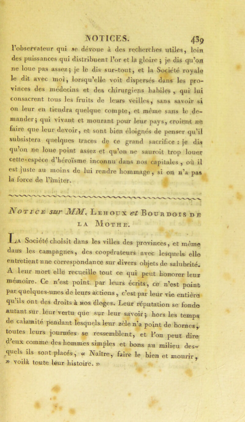 l’obsen’ateur qui se dévoue à des recherches utiles, loin des puisstinces qui distribuent l’or et la gloire ^ je dis qu’on ne loue pas assez; je le dis sur-tout, et la Société royale le dit avec iiioi, lorsqu’elle voit dispersés dans les pro- vinces des médecins et des cliirurgiens habiles , qui' lui consacrent tous les fruits de leurs veilles, sans savoir si on leur en tiendra quelque compte, et même sans le de- mander; qui vivant et mourant pour leur pays, croient ne faire que leur devoir, et sont bien éloignés de penser qu’il subsistera quelques traces de ce grand sacrifice : je dia qu on ne loue point assez et qu’on ne sauroit trop louer cetle-espèce d’héroisme inconnu dans nos capitales, ou il est juste au moins de lui rendre hommage, si on u’a paa la force de l’imiter. J\ O T ï c E sur L E H O ü X et Boürdois de EA Mot HE. La Société choisit dans les villes des provinces, et même dans les campagnes, des coopérateurs avec lesquels elle entretient une correspondance sur divers objets de salubrité. A leur mort elle recueille tout ce qui peut honorer leu» mémoire. Ce nest point, par leurs écrits, ce n’est point pai- quelques-unes de leurs actions , c’est par leur vie entière qu’ils ont des droits à nos éloges. Leur réputation se fond© autant sur leur vertu que sur leur savoir ; hors les temps de calamité pendant lesquels leur zèle n’a point de bornes ^ toutes leurs journées, se ressemblent, et Pon peut dire d’eux comme des hommès simples et bons au milieu des- ^quels ils sont placés, « Naître, faire le bien et mourir, » voila toute leur histoire, n