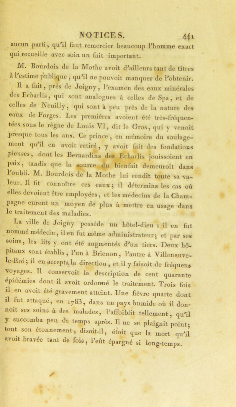 aucun parti, cju'il faut remercier beaucoup Phomme exact qui recueille avec soin un fait important. JVI. Bourclois de la Mothe avoit d'ailleurs tant de titres a l estime publique , qu'il ne pouvoit manquer de l'obtenir. Il a fait, près de Joigny, l'examen des eaux minérales desEcharlis, qui sont analogues à celles de Spa, et do celles de INeuilly j qui sont à peu près de la nature des eaux de Forges. Les premières avoieiit été très-fréquen- tées sous le règne de Louis VI, dit le Gros, qui y venoit presque tous les ans. Ce prince , en mémoire du soulage- ment qu il en avoit retiré, y avoit fait des fondations pieuses, dont les Bernardins des Lcharlis jouissoient en paix, tandis que la source du bienfait demeuroit dans l'oubli. M. Bourdois de la Mothe lui rendit toute sa va- leur. Il fit connoître ces eaux ; il détermina les cas où elles dévoient être employées, et les médecins de la Cham- pagne eurent un moyen de plus à mettre en usage dans le traitement des maladies. La ville de Joigny possède un hôtel-dieu : il en fut nommé médecin, il en fut même administrateur; et par ses soins, les lits y ont été augmentés d'un tiers. Deux hô- pitaux sont établis, l'un à Brienon, l'autre à Villeneuve- le-Roi ; il en accepta la directiou , et il y faisoit de fréquens voyages. Il conservoit la description de cent quarante épidémies dont il avoit ordonné le traitement. Trois fois R en avoit été gravement atteint. Une fièvre quarte dont il fut attaque, en 1783, dans un pays humide où il don- noit ses soins à des malades, l'afFoiblit tellement, qu'il y succomba peu de temps après. Il ne se plaignit point- tout son étonnement, disoit-il, étoit que la mort qu'il avoit bravée tant de fois, l'eût épargné si long-temps.