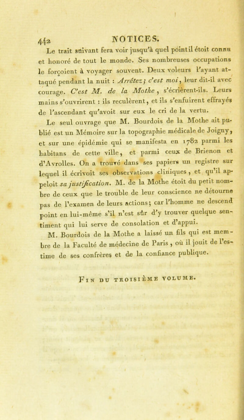 I 44a NOTICES. Le trait snlvant fera voir jusqu^à quel point il étoit connu et honoré de tout le monde. Ses nombreuses occupations le forçoient à voyager souvent. Deux voleurs Layant at- taqué pendant la nuit : Arrêtez; c’est moi^ leur dit-il avec courage. C’est M. de la Mothe , s'écrièrent-ils. Leurs mains s'ouvrirent : ils reculèrent, et ils s'enfuirent effrayes de l'ascendant qu'avoit sur eux le cri de la vertu. Le seul ouvrage que M. Bourdois de la Mothe ait pu- blié est un Mémoire sur la topographie medicale de Joigny, et sur une épidémie qui se manifesta en 1782 parmi les habitans de cette ville, et parmi ceux de Brienon et d’Avrolles. On a trouvé dans ses papiers un registre sur lequel il écrivoit ses observations cliniques , et qu’il ap- peloit sa justification, M. de la Mothe étoit du petit nom- bre de ceux que le trouble de leur conscience ne détourne pas de l’examen de leurs actions; car l'homme ne descend point en lui-même s’il n’est sûr d'y trouver quelque sen- timent qui lui serve de consolation et d appui. M. Bourdois de la Mothe a laissé un fils qui est mem- bre de la Faculté de médecine de Paris , où il jouit de l’es- time de ses confrères et de la confiance publique. Ein du troisième volume.