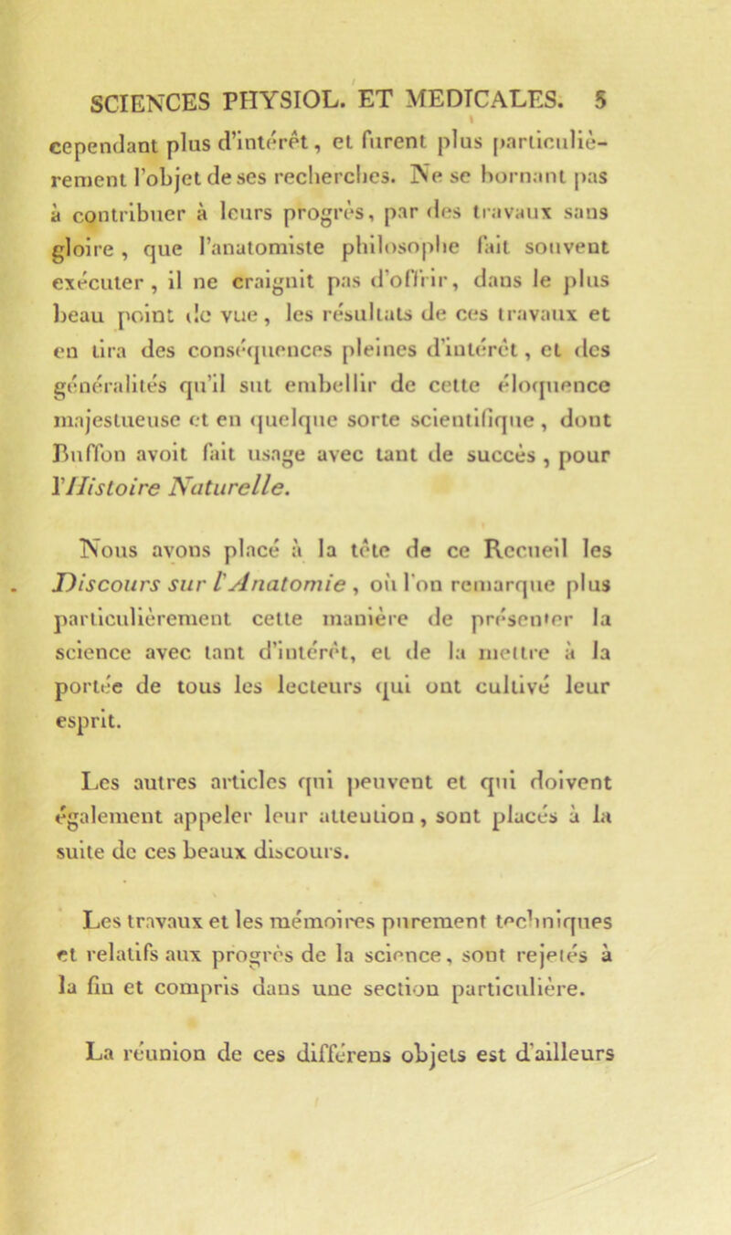 » cependant plus d’intérêt, et furent plus particuliè- rement l’objet de ses recherches. Ne se bornant pas à contribuer à leurs progrès, par des travaux sans gloire , que l’anatomiste philosophe fait souvent exécuter, il ne craignit pas d’oflilr, dans le plus beau point de vue, les résultats de ces travaux et en tira des consé<piences pleines d’intérêt, et des généralités qu’il sut embellir de cette élocpience majestueuse et en <|uelque sorte scientifique , dont Buffon avolt fait usage avec tant de succès , pour Vllistoire Naturelle. Nous avons placé à la tète de ce Recueil les Discours sur l'Anatomie où l’on remarque plus particulièrement cette manière de présen'cr la science avec tant d’intérêt, et de la mettre à la portée de tous les lecteurs <|ul ont cultivé leur esprit. Les autres articles qui peuvent et qui doivent également appeler leur attention, sont placés à la suite de ces beaux discours. Les travaux et les raémoii'es purement techniques et relatifs aux progrès de la science, sont rejetés à la fin et compris dans une section particulière. La réunion de ces dlfférens objets est d’ailleurs