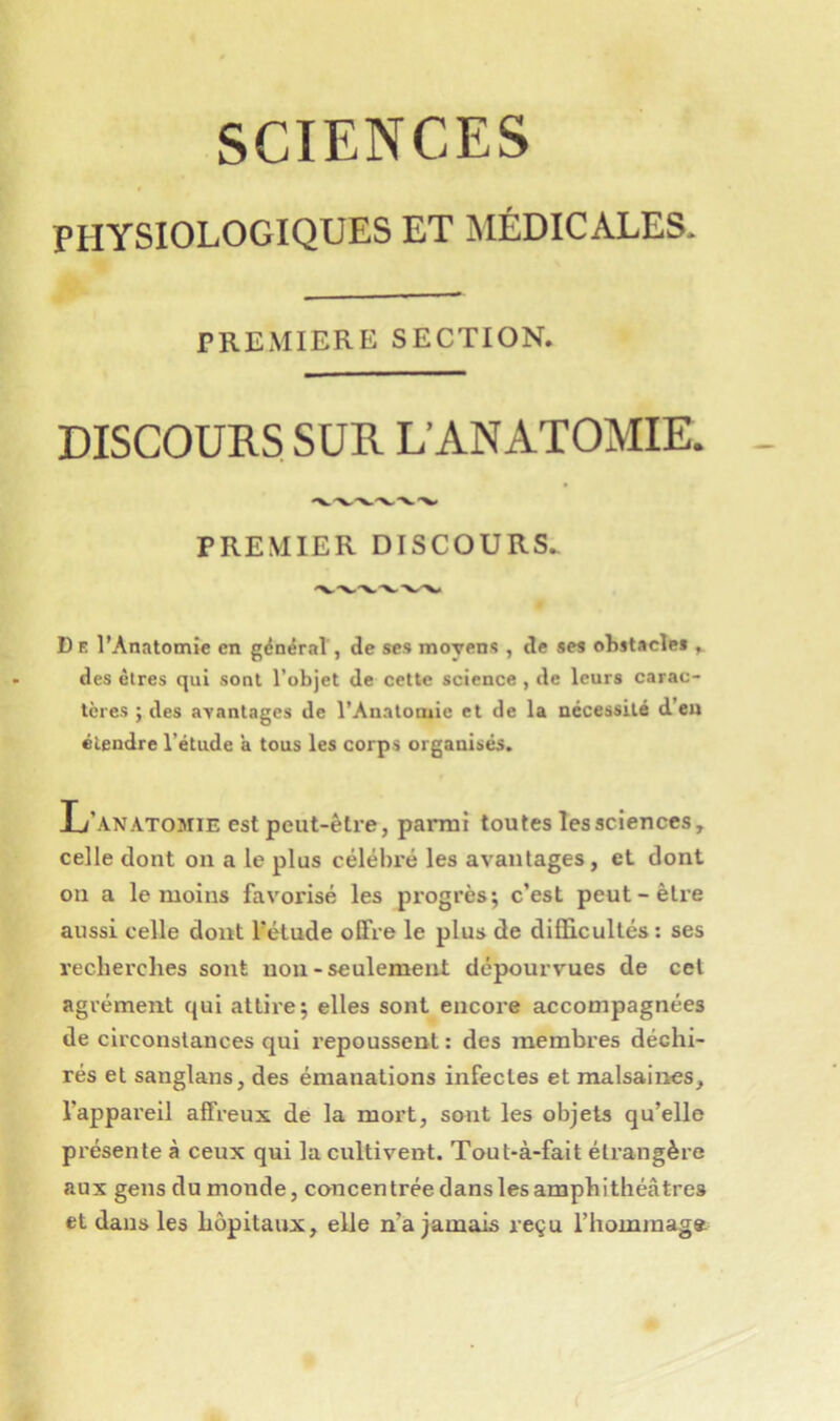 SCIENCES PHYSIOLOGIQUES ET MÉDICALES. PREMIERE SECTION. DISCOURS SUR L’ANATOMIE. PREMIER DISCOURS. D E l’Anatomie en général, de ses moyens , de ses obstacles ^ des êtres qui sont l’objet de cette science , de leurs carac- tères ; des avantages de l’Anatomie et de la nécessité d’en étendre l’étude ’a tous les corps organisés. L’anatomie est peut-être, parmi toutes les sciences, celle dont on a le plus célébré les avantages, et dont on a le moins favorisé les progrès; c’est peut-être aussi celle dont l’étude offre le plus de difficultés: ses recherches sout non-seulement dépourvues de cet agrément qui attire; elles sont encore accompagnées de circonstances qui repoussent : des membres déchi- rés et sanglans, des émanations infectes et malsaines, l’appareil affreux de la mort, sont les objets qu’elle pi’ésente à ceux qui la cultivent. Tout-à-fait étrangère aux gens du monde, concentrée dans les amphithéâtres et dans les hôpitaux, elle n’a jamais reçu l’hommage