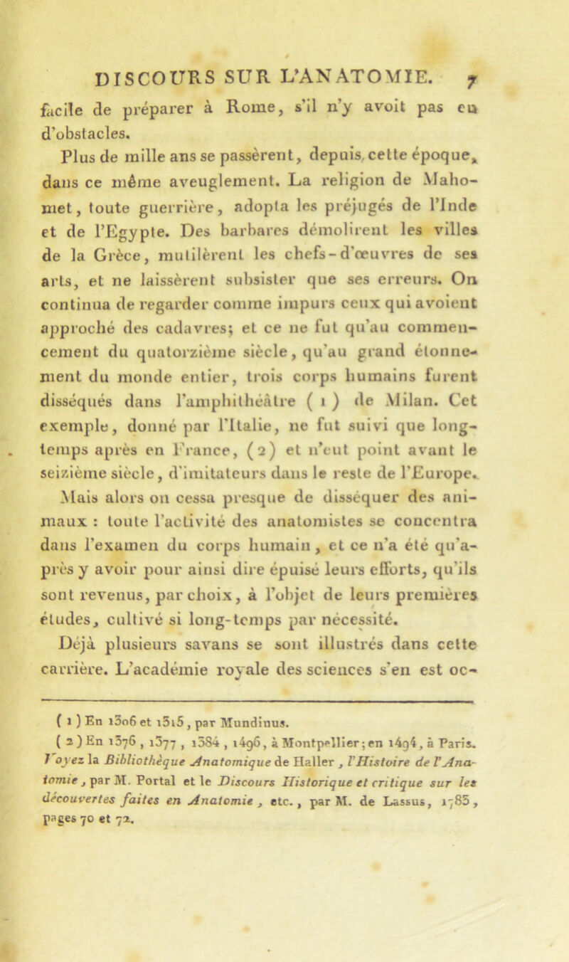 facile de préparer à Rome, s’il n’y avoit pas eu d’obstacles. Plus de mille ans se passèrent, depuis, celle époque,, dans ce même aveuglement. La religion de Maho- met, toute guerrière, adopta les préjugés de l’Inde et de l’Egypte. Des barbares démolirent les villes de la Grèce, mutilèrent les chefs-d’œuvres de ses arts, et ne laissèrent subsister que ses erreurs. On continua de regarder comme impurs ceux qui avoient approché des cadavres; et ce ne fut qu’au commen- cement du quatorzième siècle, qu’au grand étonne- ment du monde entier, trois corps humains furent disséqués dans l’amphithéâtre ( i ) de Milan. Cet exemple, donné par ritalie, ne fut suivi que long- temps après en France, (2) et n’eut point avant le seizième siècle, d'imitateurs dans le reste de l’Europe.. Mais alors on cessa presque de disséquer des ani- maux : toute l’activité des anatomistes se concentra dans l’examen du corps humain , et ce n’a été qu’a- près y avoir pour ainsi dire épuisé leurs efforts, qu’ils sont revenus, par choix, à l’ohjet de leurs premières éludes, cultivé si long-temps par nécessité. Déjà plusieurs savans se sont illustrés dans celte carrière. L’académie l'oyale des sciences s’en est oc- { 1 ) En i3o6 et i3i5, par Mundinus. ( 2 ) En 1376 , 1377 , i584 , i4g6, à Montpellier ; en i4g4, à Paris. J oyez la Bibliothèque ulnatomique de Haller , V Histoire de F Ana- tomie j-ç^r 'ül. Portai et le Discours Historique et critique sur les découvertes faites en Anatomie , etc., par M. de Lassus, 1785, pages 70 et 72.