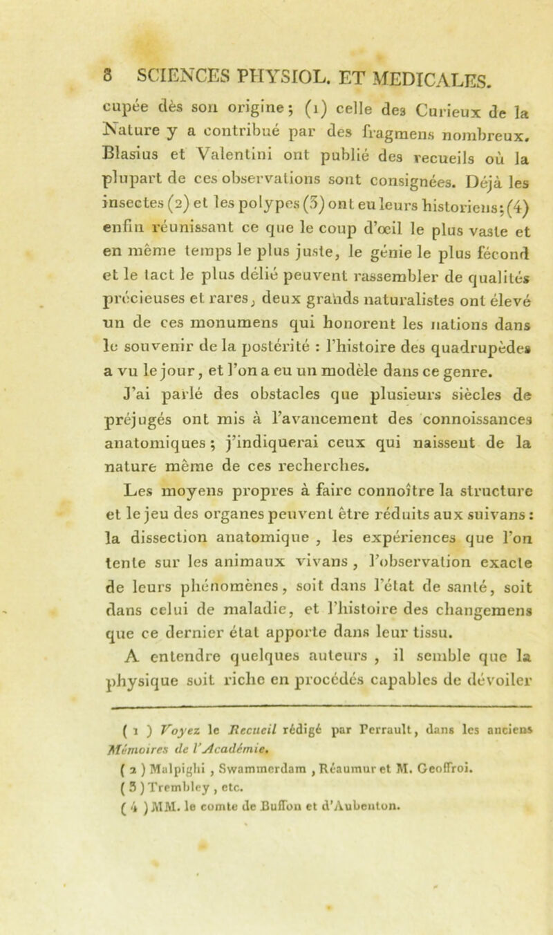 cupée dès sou origine; (i) celle des Curieux de la Nature y a contribué par des fragmen.s nombreux. Blasius et Valentini ont publié des recueils où la plupart de ces observations sont consignées. Déjà les insectes (2) et les polypes (5) ont eu leurs historiens; (4) enfin réunissant ce que le coup d’œil le plus vaste et en même temps le plus juste, le génie le plus fécond et le tact le plus délié peuvent rassembler de qualités précieuses et rares, deux gratids naturalistes ont élevé tin de ces monumens qui honorent les nations dans le souvenir de la postéiaté : l’histoire des quadrupèdes a vu le jour, et l’on a eu un modèle dans ce genre. J’ai parlé des obstacles que plusieurs siècles de préjugés ont mis à l’avancement des connoissances anatomiques ; j’indiquerai ceux qui naissent de la nature même de ces recherches. Les moyens pi'opres à faire connoître la structure et le jeu des organes peuvent être réduits aux suivans : la dissection anatomique , les expériences que l’on lente sur les animaux vivans , l’observation exacle de leurs phénomènes, soit dans l’état de santé, soit dans celui de maladie, et l’iiistoire des changemens que ce dernier état apporte dans leur tissu. A entendre quelques auteurs , il semble que la physique soit riche en procédés capables de dévoiler ( 1 ) Voyez le Jîecucil rédigé par Perrault, dans les ancieos Mémoires de l’ylcadimie. ( 3 ) Malpiglii , Swammcrdam , Réaumur et M. GcolTroi. ( 5 ) Tremblcy , etc. ( 4 )MM. le comte de Bufiuu et d’Aulientun.