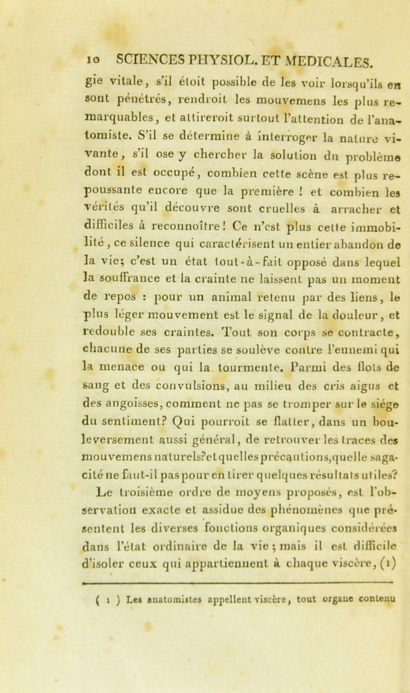 gie vitale, s’il éloit possible de les voir lorsqu’ils en sont pénétrés, rendioit les mouvemens les plus re- marquables, et altireroit surtout l’attention de l’ana- tomiste. S’il se détermine à interroger la nature vi- vante , s il ose y cbercher la solution du problème dont il est occupé, combien celte scène est plus re- poussante encore que la première ! et combien les vérités qu’il découvre sont cruelles à arracher et difficiles à reconnoître! Ce n’cst plus celte immobi- lité, ce silence qui caractérisent un entier abandon de la vie; c’est un état toul-à-fait opposé dans lequel la souffrance et la crainte ne laissent pas un moment de repos : pour un animal retenu par des liens, le plus léger mouvement est le signal de la douleur, et redouble ses craintes. Tout son corps se contracte, chacune de ses parties se soulève contre l’ennemi qui la menace ou qui la tourmente. Parmi des Ilots de sang et des convulsions, au milieu des cris aigus et des angoisses, comment ne pas se tromper sur le siège du sentiment? Qui pourroit se flatter, dans un bou- leversement aussi général, de l’elroiiver les traces des mouvemens nalurels?elquellesprécaulions,f|uelle saga- cité ne faut-il pas pour en tirer quelques résultats ut Mes? Le troisième ordre de moyens proposés, est l'ob- servation exacte et assidue des phénomènes que pré- sentent les diverses fonctions organiques considérées dans l’état ordinaire de la vie ; mais il est diflicile d’isoler ceux qui appartiennent à chaque viscère, (i) ( 1 ) Les anatomlites appellent viscère, tout orgaue contenu