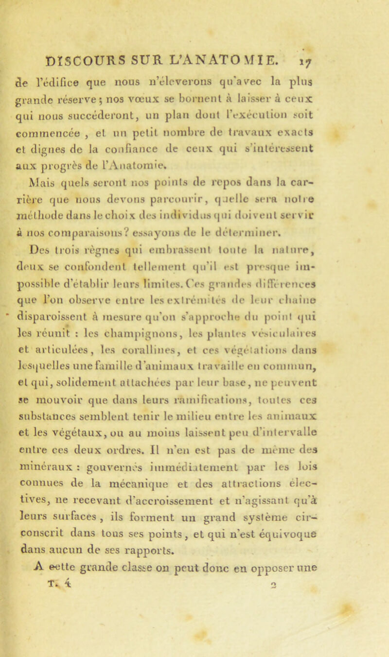 de rédlfice que nous n’éleverons qu'avec la plus grande réserve; nos vœux se bornent à laisser à ceux qui nous succéderont, un plan dont rexécutioii soit commencée , et un petit nombre de travaux exacts et dignes de la confiance de ceux qui s’intéressent aux progrès de l’Anatoraie. Mais quels seront nos points de repos dans la car- rière que nous devons parcoui'ir, quelle sera notre luétliude dans le choix des individus (|ui doivent servie à nos comparaisons? essayons de le déterminer. Des liois règnes qui embrassent toute la nature, deux se confondent tellement qu’il est presque im- possible d’établir leurs limites.('es grandes différences que l’on obsei've entre tes exli'émités de leur cliuino disparoissent à mesure qu’on s’approche du point »|ui « les réunit : les champignons, les plantes vésiculaires et articulées, les corallines, et ces végétations dans lesquelles une famille d’animaux travaille en commun, et qui, solidement attachées par leur base, ne peuvent se mouvoir que dans leurs ramifications, toutes ces substances semblent tenir le milieu entre les animaux et les végétaux, ou au moins laissent peu d’intervalle entre ces deux ordres. Il n’en est pas de même des minéraux : gouvernés iuimédiatement par les lois connues de la mécanique et des attractions élec- tives, ne recevant d’accroissement et n’agissant qu’à leui’s surfaces , ils forment un grand système cir- conscrit dans tous ses points, et qui n’est équivoque dans aucun de ses rapports. A eette grande classe on peut donc en opposer une O