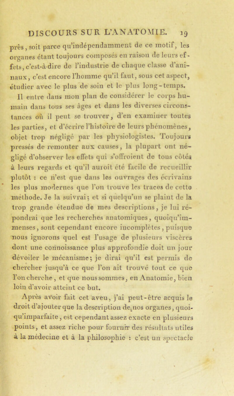 prèsjsoil parce qu’indépendamment de ce motif, les organes étant toujours composés en raison de leurs ef- fets, c’est-à-dire de l’industrie de chaque classe d’ani- naux, c’est encore Thomme qu’il faut, sous cet aspect, étudier avec le plus'de soin et le plus long-temps. 11 entre dans mon plan de considérer le corps hu- main dans tous ses âges et dans les diverses circons- tances où il peut se trouver, d’en examiner toutes les parties, et d’écrire l’histoire de leurs phénomènes, objet trop négligé jiav les physiologistes. Toujours pressés de remonter aux causes, la plupart ont né- gligé d’observer les effets qui s’offroient de tous cotés à leurs regards et qu’il auioit été facile de recueillir plutôt : ce li’est que dans les ouvrages des écrivains les plus modernes que l’on trouve les traces de cetto méthode. Je la suivrai; et si quelqu’un se plaint de la trop grande étendue de mes descriptions, je lui ré- pondrai que les recherches anatomiques, quoiqu’im- menses, sont cependant encore incomplètes, puisque nous ignorons quel est l’usage de plusieurs viscères dont une corinoissance plus approfondie doit un jour dévoiler le mécanisme; je dirai qu’il est permis de chercher jusqu’à ce que l’on ait trouvé tout ce que l’on cherche, et que noussommes, en Anatomie, bien loin d’avoir atteint ce but. Après avoir fait cet aveu, j’ai peut-être acquis le droit d’ajouter que la description de^nos oi’ganes, quoi- qu’imparfaite, est cependant assez exacte en plusieurs points, et assez riche pour fournir des résultats utiles à la médecine et à la pliilosophie ; c’est un spectacle