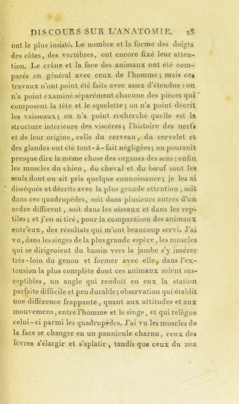 DI s C O UR s s U R L’AN ATO MIE. 25 ont le plus insisté. Le nombre et la forme des doigts des côtes, des vertèbres, ont encore fixé leur atlen- tion. Le crâne et la face des animaux ont été com- parés en général avec ceux de riiomme ; mais ces travaux n’ont point été faits avec assez d’étendue : on n’a point examiné séparément chacune des pièces qui composent la tète et le squelette; on n’a point décrit les vaisseaux; on n’a point recherché quelle est la structure intérieure des viscères; l’histoire des nerfs et de leur origine, celle du cerveau, du cervelet et des glandes ont été tout-à-fait négligées; on pourroit presque dire la même chose des organes des sons ; enfin les muscles du chien , du cheval et du bœuf sont les seuls dont on ait pris quelque connoissancc ; je les ai disséqués et décrits avec la plus grande attention , soit dans ces quadrupèdes, soit dans plusieurs autres d’un ordre dilTérent, soit dans les oiseaux et dans les rep- tiles ; et j’en ai tiré, pour la comparaison des animaux rntr'eux, des résultats qui m’ont beaucoup servi. J’ai vUjdans lessinges delà plusgrande espèce,les muscles qui se dirigeoient du bassin vers la jambe s’y insérer très-loin du genou et former avec elle, dans l’ex- tension la plus complète dont ces animaux soient sus- ceptibles, un angle qui rendoit en eux la station parfaite difficile et peu durable; observation qui établit une différence frappante, quant aux attitudes et aux mouvemens, entre l’homme et le singe, et qui relègue celui-ci parmi les quadrupèdes. J'ai vu les muscles de la face se changer en un pannicule charnu, ceux des lèvres s’élargir et s’aplatir , tandis que ceux du nez