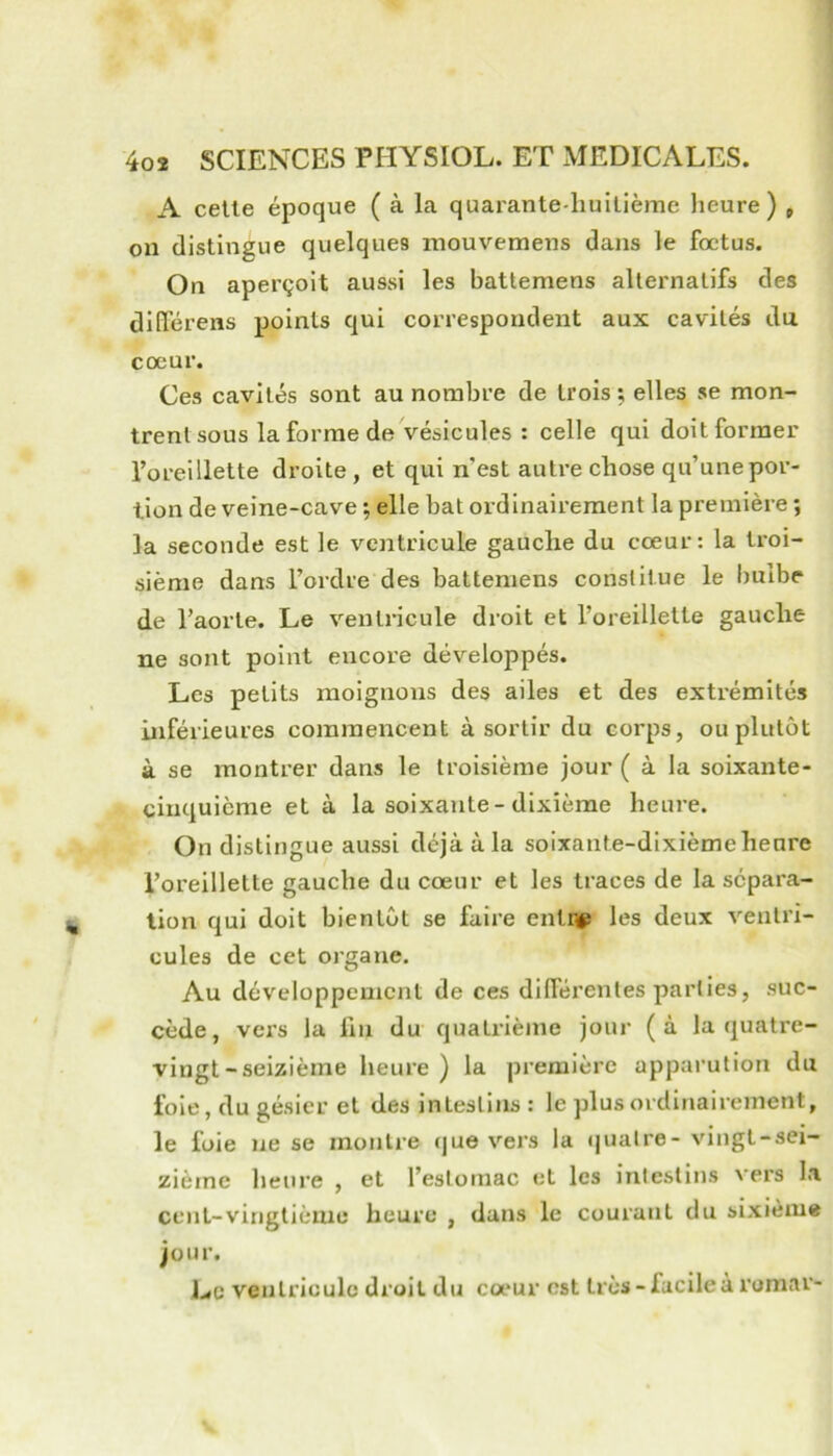 A celle époque ( à la quarante-huitième lieure) » on distingue quelques rnouvemens dans le foetus. On aperçoit aussi les battemens alternatifs des dllïerens points qui correspondent aux cavités du cœur. Ces cavités sont au nombre de trois ; elles se mon- trent sous la forme de vésicules : celle qui doit former l’oreillette droite , et qui n’est autre chose qu’une por- tion de veine-cave ; elle bat ordinairement la première ; la seconde est le ventricule gauche du cœur: la troi- sième dans l’ordre des battemens constitue le bulbe de l’aorte. Le ventricule droit et l’oreillette gauche ne sont point encore développés. Les petits moignons des ailes et des extrémités inférieures commencent à sortir du corps, ou plutôt à se montrer dans le troisième jour ( à la soixante- cinquième et à la soixante-dixième heure. On distingue aussi déjà à la soixante-dixième heure l’oreillette gauche du cœur et les traces de la sépara- tion qui doit bientôt se faire entnp les deux ventri- cules de cet organe. Au développement de ces dilférentes parties, suc- cède, vers la fm du quatrième jour (à la quatre- vingt-seizième heure) la première apparution du foie, du gésier et des intestins : le plus ordinairement, le foie ne se montre que vers la (jualre- vingt-sei- zième heure , et l’estomac et les intestins vers la cent-vingtième heure , dans le courant du sixième jour. Le ventricule droit du cœur est très-facileà romar-