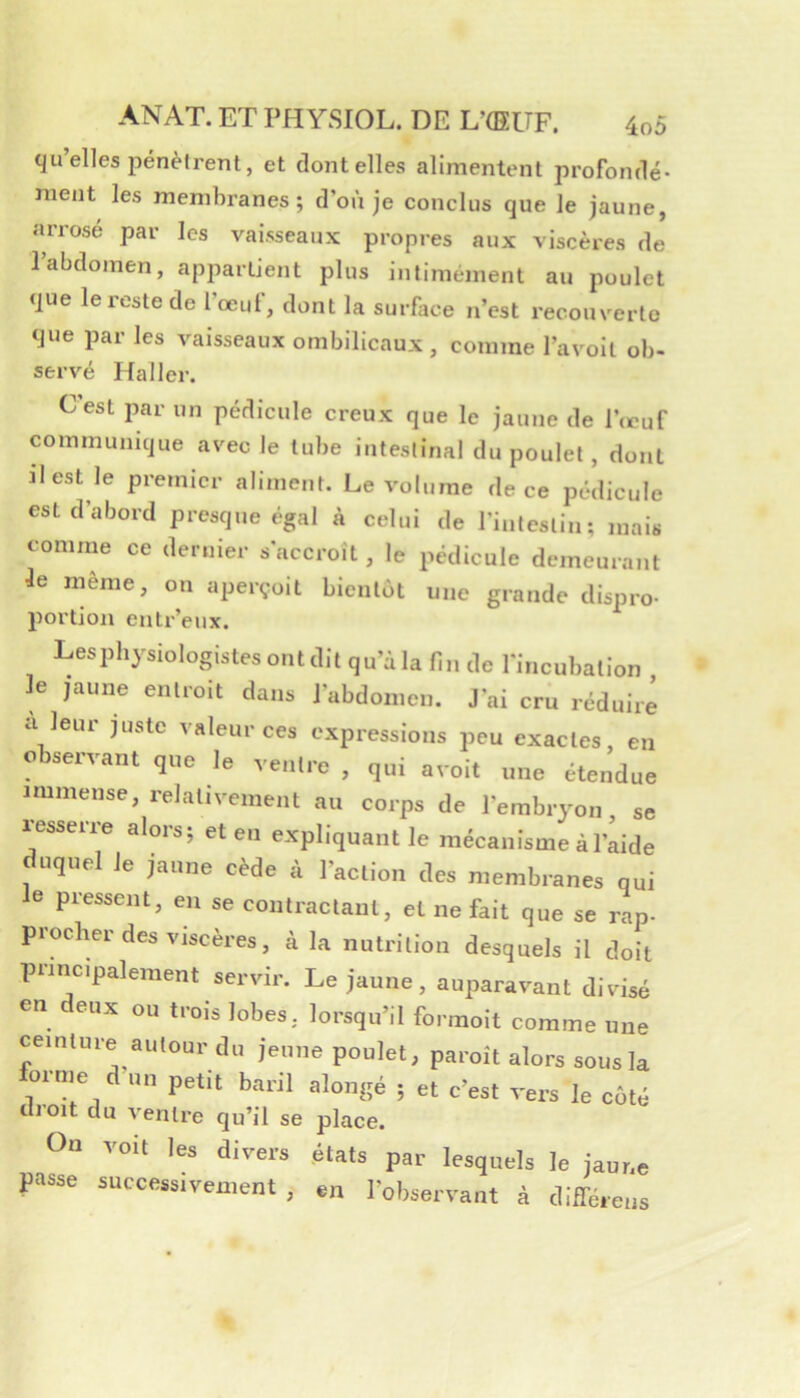 qu elles pénètrent, et dentelles alimentent profonde* ment les membranes; d’où je conclus que le jaune, arrosé par les vaisseaux propres aux viscères de l’abdomen, appartient plus intimement au poulet que le reste de l’œuf, dont la surface n’est recouverte que par les vaisseaux ombilicaux , comme l’avoit ob- servé Haller. Cest jîar un pédicule creux que le jaune de l’œuf communique avec le tube intestinal du poulet, dont ïlest le premier aliment. Le volume de ce pédicule est d’abord presque égal à celui de l’intestin; mais comme ce dernier s accroît, le pédicule demeurant le même, on aperçoit bientôt une grande dispro- portion entr’eux. Lesphysiologistesontdit qu’à la fin de l'incubation le jaune entroit dans l’abdomen. J’ai cru réduire a leur juste valeur ces expressions peu exactes, en observant que le ventre , qui avoit une étendue immense, relativement au corps de l’embryon, se resserre alors; et eu expliquant le mécanisme à l’aide uquel le jaune cède à l’action des membranes qui le pressent, eu se contractant, et ne fait que se rap- procher des viscères, à la nutrition desquels il doit puncipalement servir. Le jaune, auparavant divisé en deux ou trois lobes, lorsqu’il formoit comme une ceinture autour du jeune poulet, paroît alors sous la forme d un petit baril alongé ; et c’est vers le côté cil oit du ventre qu’il se place. On voit les divers états par lesquels le jaur.e passe successivement, en Toi,servant à différens