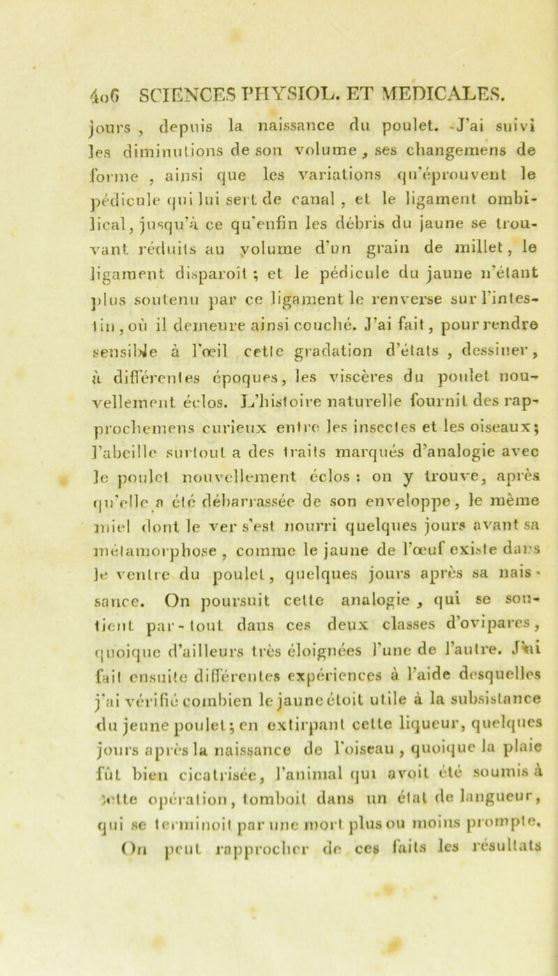 jours , depuis la naissance du poulet. -J’ai suivi les diminutions de son volume, ses changemens de forme . ainsi que les variations qu'éprouvent le pédicule qui lui sert de canal, et le ligament ombi- lical, jusqu’à ce qu'enfin les débris du jaune se trou- vant rcdiiils au yolume d’un grain de millet, le ligament disparoîl ; et le pédicule du jaune n’étant ])lus soutenu par ce ligament le renvei’se surl’intes- liujOÙ il demeure ainsi couché. J’ai fait, pourrendre sensiUe à l'œil cette gradation d’états , dessiner, à diflércnies époques, les viscères du poidel nou- vellement éclos. L’histoire naturelle fournil des rap- procbemens curieux entre les insectes et les oiseaux; l’abeille sui toul a des traits marqués d’analogie avec le poulet nouvellement éclos : on y trouve, après qu’elle a été débarrassée de son enveloppe, le même miel dont le ver s’est nourri quelques jours avant sa métamorphose , comme le jaune de l’œuf existe dans ]e ventie du poulet, quelques jours après sa nais ' sauce. On poursuit celle analogie , qui se sou- tient par-tout dans ces deux classes d’ovipares, ([Lioique d’ailleurs très éloignées l'une de l’auti'e. J^i fait ensuite dilfércnles expériences à l’aide desquelles j'ai véi’ifié combien lejauneéloit utile à la subsistance du jeune poulet ; en extirpant cette liqueur, quelques joui's après la naissance de l'oiseau , quoique la plaie fût bien cicatrisée, l’animal qui avoil été soumis à îelte opération, lomboil dans un étal de langueur, qui se terminoit par une mort plus ou moins prompte. On peut rapprocher de ceg faits les résultats