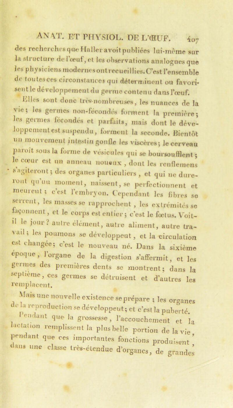 des recherches que Haller avoit publiées lui-mèrae sur la structure de l'œuf, et les observations analogues que les physiciens modenu sonlrecueillies.C'est l’ensemble de toutesces circonsiaiicej qui détei'minent ou favori- sentie développement (lu germe contenu dans l’œuf. Elles sont donc trt-s-nombreuses, les nuances de la vie; les germes non-fécondt‘s forment la première; les germes fécondés et parfaits, mais dont le déve- loppcmentest suspendu, forment la seconde. Bientôt un mouvement intestin gonûe les vEcères; le cerveau j)aroit sous la forme de vésicules qui se boursoufllent ; le c(eur est un anneau noiumx , dont les rcnfleniens «’agiteront; des organes particuliers, et qui ne dure- ront qu’un moment, naissent, se perfectionnent et lueurent ; c’est l'embryon. Cependant les fibres se serrent, les masses se rapprochent , les extrémités se hiçonncnt, et le corps est entier; c’est le fœtus. Voit- il le joui i autre élément, autre aliment, autre tra- vad; les poumons se développent, et la circulation est changée; c’est le nouveau né. Dans la sixième époque, l’organe de la digestion s’affermit, et les germes des premières dents se montrent; dans la septième, ces germes se détruisent et d’autres les remplacent. Mais i,„e nouvelle exislence se prépare ; les organes ela reproduclion se développent; cl c’esi la puberté, eiulanl que la grossesse, l'accouchement et la l.iclat.on remplissent la plusbelle portion de la vie pendant que ces importantes fonctions produEent ’ ‘l«i.s une classe très-étendue d’organes, de grandes