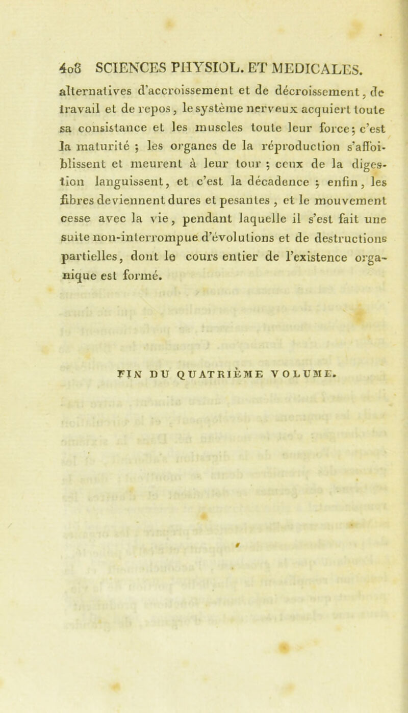 alternatives d’accroissement et de décroissement, de travail et de repos, le système nerveux acquiert toute sa consistance et les muscles toute leur force; c’est la maturité ; les organes de la réjn’oduclion s’afloi* bîissent et meurent à leur tour ; ceux de la diges- tion languissent, et c’est la décadence ; enfin, les fibres deviennent dures et pesantes , et le mouvement cesse avec la vie, pendant laquelle il s’est fait une suite non-inleiTompue d’évolutions et de destructions partielles, dont le cours entier de l’existence orga- nique est formé. FIN DU QUATRIÈME VOLUME. #