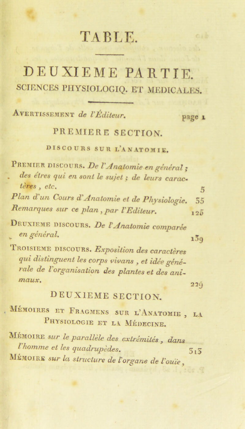 table. DEUXIEME PARTIE. SCIENCES riIYSIOLOGIQ. ET MEDICALES. Avertisse.mknt de l'Éditeur. PRE.MIERE SECTION. page 1 DISCOURS SUR lA N .A.T O M I £. Premier discours. De I -dnatomie en général ; . des êtres qui en sont le sujet ; de leurs carac- tères , etc. ^ Plan d un Cours d'Anatomie et de Physiologie. 35 Remarques sur ce plan , par l'Editeur. io5 Deuxieme discours. De tAnatomie comparée , en général. ^5^ TROISIEME discours. Exposition des caractères qui distinguent les corps vivans , et idée géné- rale de l'organisation des plantes et des ani- maux. 22- deuxieme section. Mémoires et Fr.\gmens sur l’Anatomie , la Physiologie et l.y Médecine. Mémoire sur le parallèle des extrémités , dans l homme et les quadrupèdes. 5^5 Mé.moire sur la structure de l'organe de l'ouïe,