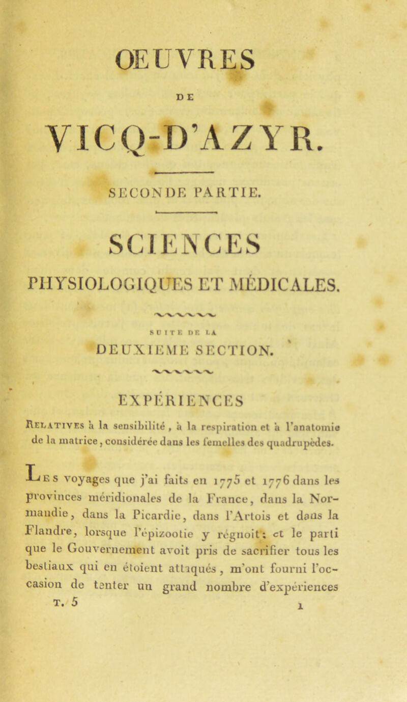 D E VICQ-D’AZYR. SECONDE PARTIE. SCIENCES PHYSIOLOGIQUES ET JIÉDICALES. I S U I T K DE Li. DEUXIEME SECTION. EXPÉRIENCES Relatives a la sensibilité , à la respiration et a l’anatomie de la matrice, considérée dans les l'emclles des quadrupèdes. Les voyages que j’ai faits en 1776 et i776dans les provinces méridionales de la France, dans la Nor- mandie, dans la Picardie, dans l’Artois et dans la Flandre, lorsque l’épizootie y régnoit; et le parti que le Gouvernement avoit pris de sacrifier tous les bestiaux qui en étoient attaqués , m’ont fourni l’oc- casion de tenter un grand nombre d’expériences T. 5