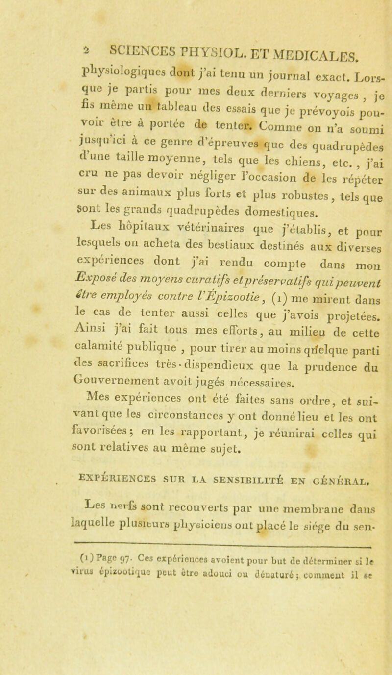 physiologiques dont j’ai tenu un journal exact. Lors- que je partis pour mes deux derniers voyages , je fis meme un tableau des essais que je prévoyois pou- voir être à portée de tenter. Comme on n’a soumi jusqnici à ce genre d’épreuves que des quadrupèdes d’une taille moyenne, tels que les chiens, etc.', j’ai cru ne pas devoir négliger l’occasion de les répéter sur des animaux plus forts et plus robustes, tels que Sont les grands quadrupèdes domestiques. Les hôpitaux vétérinaires que j’établis, et pour lesquels ou acheta des bestiaux destinés aux diverses expériences dont j’ai rendu compte dans mon Exposé des moyens curatifs etpréservalifs qui peuvent etre employés contre VÉpizootie ^ (i) me mii-ent dans le cas de tenter aussi celles que j’avois projetées. Ainsi j ai fait tous mes elforts, au milieu de cette calamité publique , pour tirer au moins qifelque parti des sacrifices très • dispendieux que la prudence du Gouvernement avoit jugés nécessaires. Mes expériences ont été faites sans ordre, et sui- vant que les circonstances y ont donné lieu et les ont favorisées; en les rapportant, je réunirai celles qui sont relatives au même sujet. expériences sur la sensibilité en général. Les iierfs sont recouverts par une membrane dans laquelle plusieurs physiciens ont placé le siège du sen- (i ) Page 57. Ces expériences avoient pour but de déterminer si le viius epizoolir^uc peut etro adouci ou déuaturé; coinineut U se