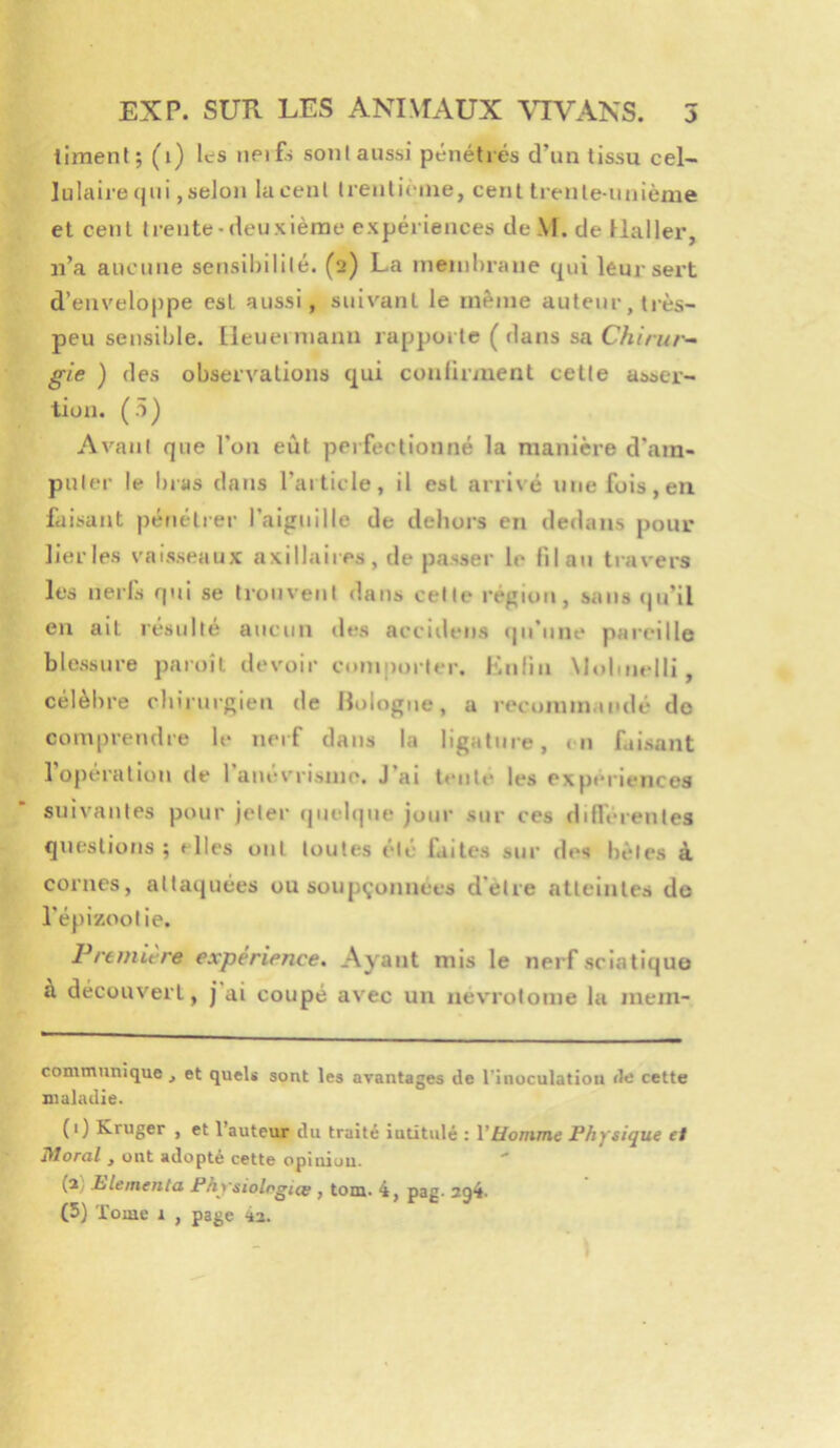 liment; (i) Ics iieifs sont aussi pénétrés d’un tissu cel- lulaire qui, selon lacent trenlièine, cent trente-unième et cent trente-deuxième expériences deM.de llallei-, n’a aucune sensibilité. (2) La meinbrane qui leur sert d’envelo|)pe est aussi, suivant le même auteur, ti’ès- peu sensible. Ileueiniann rapporte (dans sa Chirur^ gie ) des observations qui conürment cette asser- tion. (5) Avant que l’on eût perfectionné la manière d’am- puler le bias dans l’article, il est arrivé une fois, en faisant pénétrer l’aiguille de dehors en dedans pour lier les vaisseaux axillaires, de passer le fil au travers les nerls qui se trouvent dans celle région, sans (ju’il en ait résulté aucun des accidens (|ii’une pareille blessure paroîl devoir comporter. Knlin Molinelli , célèbre chirurgien de Bologne, a recomm.iudé do comprendre le neif dans la ligature, <11 faisant l’opération de l’anévrisme. J’ai tente les expériences suivantes pour jeter (|uelque jour sur ces diflérenles questions; elles ont toutes été faites sur des hèles à cornes, attaquées ou sou pilonnées d'ètre atteintes do l’épizootie. Première expérience. Ayant mis le nerf sciatiquo a découvert, j ai coupé avec un uevrolome la mem- communique , et quels sont les avantages de l'inoculatiou de cette maladie. (1) Kruger , et l’auteur du traité iutitulé : VHomme Physique ei liloral , ont adopté cette opiniuu. (2) Plemenla Physiologies , tom. 4, pag- 2q4- (5) Tome i , page 4a.