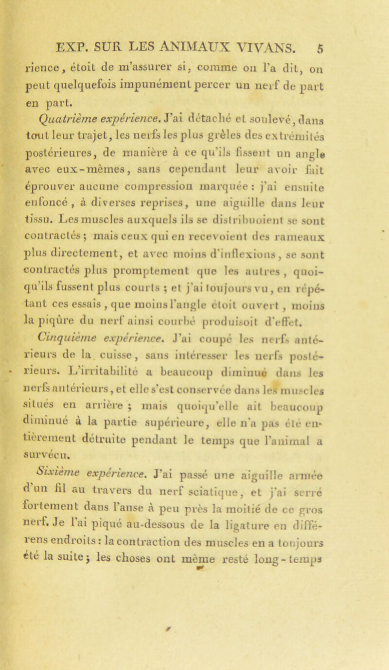 rience, étoit de m’assurer si, comme ou l’a dit, on peut quelquefois impunémeul percer un nerf de part en part. Quatrième expérience, ysà détaché et soulevé, dans tout leur trajet, les nerfs les plus grêles des extrémilés postérieures, de manière à ce qu’ils fissent un angle avec eux-mêmes, sans cependant leur avoir fait éprouver aucune compression marquée: j’ai ensuite enfoncé, à diverses reprises, une aiguille dans leur tissu. Les muscles auxquels ils se dislribuoient se sont contractés; mais ceux qui en recevaient des rameaux 2)lus directement, et avec moins d’inflexions, se sont contractés plus promptement (jue les autres, quoi- qu ils fussent jjIus courts ; et j’ai loujoui's vu, en répé- tant ces essais , que moins l’angle etoit ouvei t , moins la piqiire du nerf ainsi courbé produlsolt d’effet. Cinquième expérience. J’ai coupé les neiL anté- rieurs de la cuisse, sans intéresser les nerfs posté- rieurs. L’irritabilité a beaucoup diminué dans les nerfs antérieurs, et elles est conservée dans les muscles situés en arrière ; mais quoiqu’elle ait beaucoup diminué à la partie supérieure, elle n’a pas été en- lièiement détruite pendant le tein^is que l’animal a survécu. Sixième expérience. J’ai passé une aiguille armée d un fil au travers du nerf sciatique, et j'ai serré fortement dans 1 anse à peu près la moitié de ce gros nerf. Je lai piqué au-dessous de la ligature en diffé- rens endroits: la contraction des muscles en a toujours ete la suite; les choses ont même resté loug-temiis 0