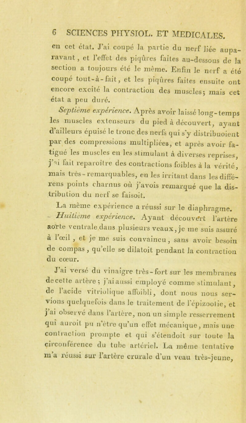 en cet état. J’ai coupé la partie du nerf liée aupa- ravant , et l’effet des piqûres laites au-dessous de la section a toujours été le même. Enfin le nerf a été coupé tüut-à-fiiit, et les piqûres faites ensuite ont encore excité la contraction des muscles; mais cet état a peu duré. Septième expérience. Après avoir laissé long-temps les muscles extenseurs du pied à découvert, ayant d’ailleurs épuisé le tronc des nerfs qui s y distribuoient par des compressions multipliées, et après avoir fa- tigué les muscles en les stimulant à diverses reprises, j’ii fait reparoitre des contractions foibles à la vérité, mais très-remarquables, en les irritant dans lesdiffé- rens points charnus où j’avois remarqué que la dis- tribution du nerf se faisoit. La meme expérience a réussi sur le diaphragme. - Huitième expérience. Ayant découvert l’artère aot-te ventrale,dans plusieurs veaux, je me suis assuré à l’œil , et je me suis convaincu, sans avoir besoin de compas , qu elle se dilatoit pendant la contraction du cœur. J’ai versé du vinaigre ti-ès-fort sur les membranes de celte artèi’e ; j ai aussi employé comme stimulant, de 1 acide viti'iolique affoilili, dont nous nous sei'- vions quelquefois dans le traitement de l'épizoolie, et j ai observé dans 1 artère, non un simple resserrement qui auroit pu n’ètre qu’un effet mécanique, mais une contracliun pi’ompte et qui s’étendoit sur toute la circonférence du tube artériel. La même tentative m a réussi sur l’artère crurale d’un veau très-jeune.