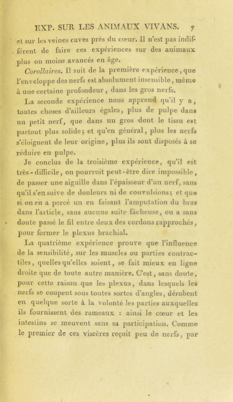 et sur les veines caves près du cœur. 11 n’est pas indif- , férent de faire ces expériences sur des animaux plus on moins avancés en âge. Corollaires. Il suit de la première expérience,que l’enveloppe des nerfs est absolument insensible, même à une certaine profondeur, dans les gros nerfs. La seconde expérience nous apprend qu'il y a, toutes choses d’ailleurs égales, plus de pulpe dans un petit nerf, que dans un gros dont le tissu est partout plus solide; et qu’en général, plus les nerfs s’éloignent de leur origine, plus ils sont disposes à se réduire en pulpe. Je conclus de la troisième expérience, qu’il est très-difficile, on pourroit peut-être dire impossible, de passer une aiguille dans l’épaisseur d’un nerf, sans qu’il s’en suive de douleurs ni de convulsions; et quo si on en a percé un en faisant l'amputation du bras dans l’article, sans aucune suite fâcheuse, on a sans doute passé le fil entre deux des cordons rapprochés, pour former le plexus brachial. La quatrième expérience prouve que l'influence de la sensibilité, sur les muscles ou parties contrac- tiles, quelles qu’elles soient, se fait mieux en ligne droite que de toute autre manière. C’est, sans doute, pour cette l'aison que les plexus, dans lesquels les nerfs se coupent sous toutes sortes d'angles, dérobent en quelque sorte à la volonté les parties auxquelles ils fournissent des rameaux : ainsi le cœur et les intestins se meuvent sans sa participation. Comme le premier de ces viscères reçoit peu de nerfs, par