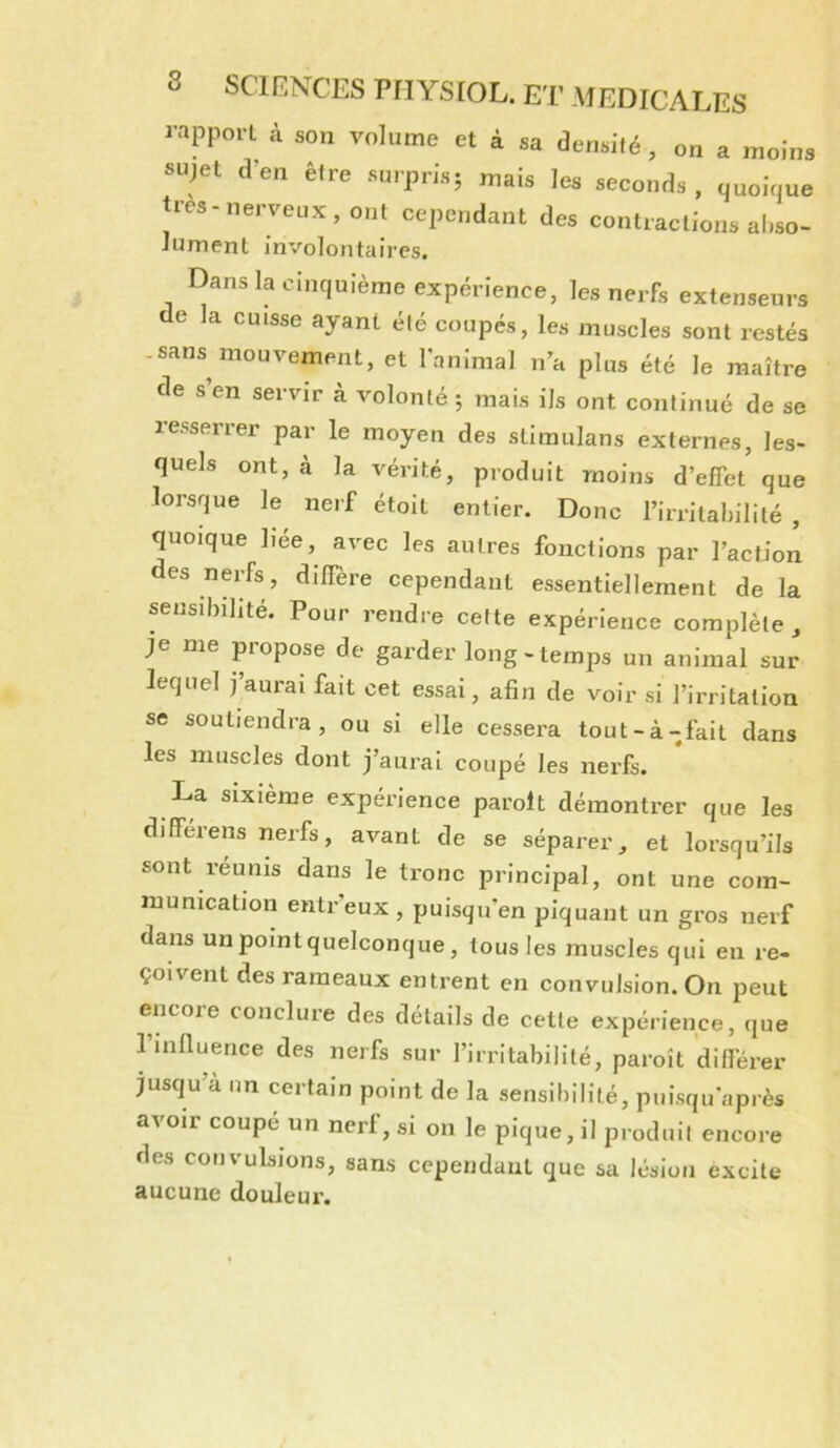 rapport à son volume et à sa densilé, on a moins sujet d’en êlre surpris; mais les seconds , (juoique très-ne,-veux, ont cependant des conlraclions ai.so- Jument involontaires. Rans la cinquième expérience, les nerfs extenseurs de la cuisse ayant été coupés, les muscles sont restés -sans mouvement, et l'animal n’a plus été le maître de s’en servir à volonté ; mais ils ont continué de se resserrer par le moyen des slimulans externes, les- quels ont, à la vérité, produit moins d’effet que lorsque le nerf étoil entier. Donc l’irritabilité , quoique liée, avec les autres fonctions par l’action des nerfs, diflere cependant essentiellement de la sensibilité. Pour rendre cette expérience complète , je me propose de garder long-temps un animal sur lequel j aurai fait cet essai, afin de voir si l’irritation se soutiendra, ou si elle cessera tout-à-fait dans les muscles dont j’aurai coupé les nerfs. La sixième expérience parolt démontrer que les différons nerfs, avant de se séparer, et lorsqu’ils sont reunis dans le tronc principal, ont une com- munication entr’eux, puisqu’on piquant un gros nerf dans unpointquelconque, tous les muscles qui eu re- çoivent des rameaux entrent en convulsion. On peut encoie conclure des details de cette expérience, que rinfiuence des nerfs sur l’irritabilité, paroît différer jusqu’à un certain point de la sensibilité, puisqu'après avoir coupé un nerf, si on le pique, il produit encore des convulsions, sans cependant que sa lésion excite aucune douleur.