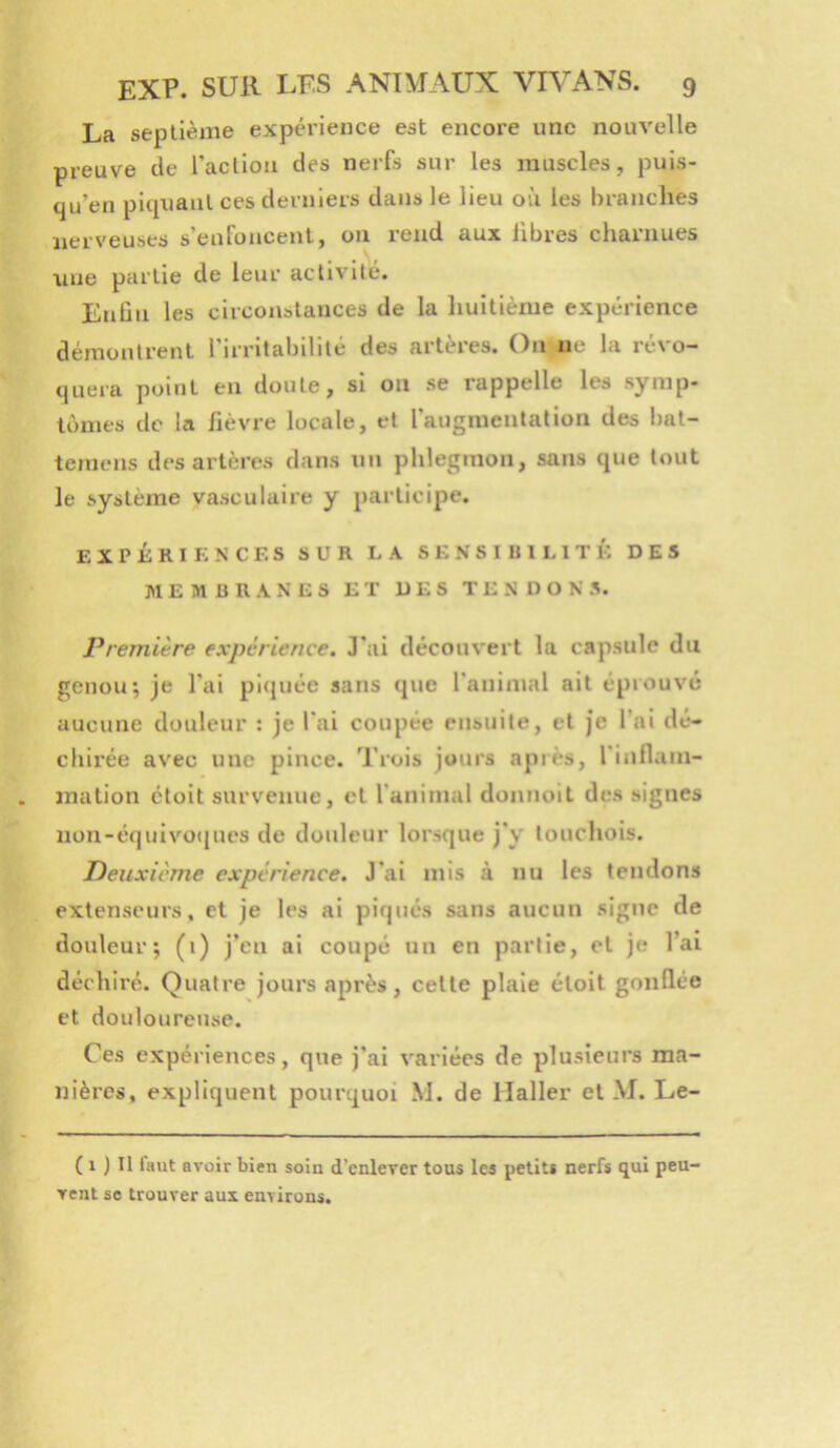 La septième expéi'ience est encore une nouvelle preuve de raclion des nerfs sur les muscles, puis- qu’en piquant ces derniers dans le lieu où les brandies nerveuses s’enfoncent, on rend aux libres charnues une partie de leur activité. Enûn les circonstances de la huitième expérience démontrent rirrltabililé des artères. On ne la révo- quera point en doute, si on se rappelle les symp- lonies de la fièvre locale, et l’augmentation des bat- teniens des artères dans un phlegmon, sans que tout le système vasculaire y participe. expkriknces sur la sensibilité des MEMBRANES ET DES TENDONS. Première expérience. J'ai découvert la capsule du genou; je l’ai picjuée sans que l’animal ait éprouvé aucune douleur : je l’ai coupée ensuite, et je l’ai dé- chii'ée avec une pince. Trois jours apiès, l’inllain- mation étoit survenue, et l’animal donnoit des signes nou-équivü(jues de douleur lorsque j'y lonchois. Deuxième expérience. J’ai mis à nu les tendons extenseurs, et je les ai piqués sans aucun signe de douleur; (i) j’en ai coupé un en partie, et je l’ai déchiré. Quatre jours après, celle plaie étoit gonflée et douloureuse. Ces expériences, que j’ai variées de plusieurs ma- nières, expliquent pourquoi M. de Haller et M. Le- ( 1 ) Il faut avoir bien soin d'enlever tous les petits nerfs qui peu- vent se trouver aux environs.