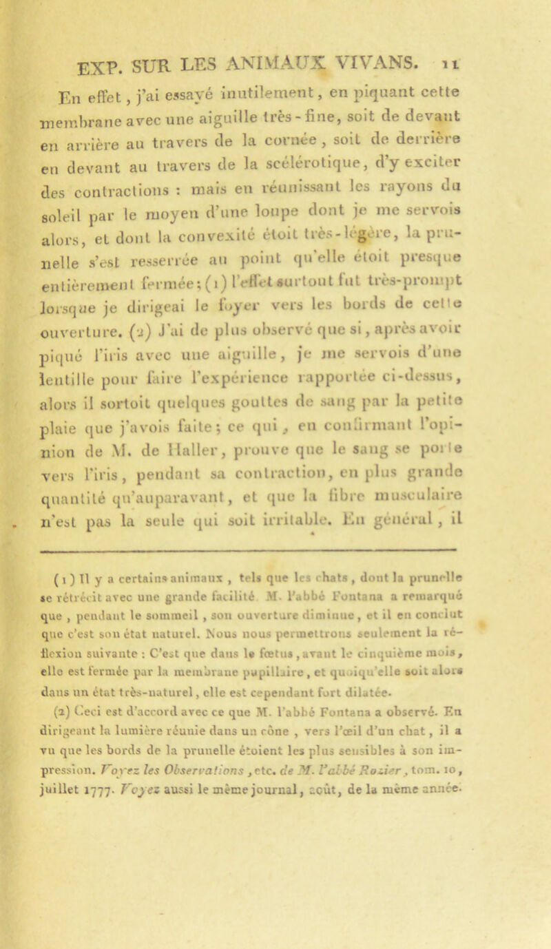 En effet, jVi essayé inutilement, en piquant cette membrane avec une aiguille très-fine, soit de devant en arrière au travers de la cornée , soit de derrière eu devant au travers de la scelerotique, d y exciter des conlraclious : mais en réunissant les rayons du soleil par le moyen d’une loupe dont je me servois alors, et dont la convexité éloil très-légère, la pru- nelle s’est resserrée au point qu’elle étoit presque enlièren>enl Iei’niee;(i^ 1 eHet surtout lut iiès-pioiitj)t lorsque je dirigeai le loyer vers les bords de cellu ouverture, (j) J’ai de plus observé que si, après avoir piqué l’iris avec une aiguille, je nie servois d’une lentille pour l’aire l’expérience rapportée ci-dessus, alors il sortoit quelques gouttes de sang par la petite plaie que j’avois faite; ce qui, en confirmant l’opi- nion de M. de Haller, prouve que le sang se porte vers l'iris, pendant sa contraction, en plus grande quantité qu’auparavant, et que la libre musculaire n’est pas la seule qui soit irritable. Kn général , il ( 1 ) 11 y a certain» animans , tel» que tes rhat» , dont la prunelle «e rétrécit avec une grande facilité M. l'abbé Funtana a remarqué que , pendant te sommeil , son ouverture diminue, et il en conclut que c’est son état uatuicl. Nous nous permettrons seulement la ré- llcxion suivante : C’est que dans 1« foetus ,avant le cinquième mois, elle est fermée par la raeiubraue pupillaire , et quoiqu’elle soit aloia dans un état très-naturel, elle est cependant fort dilatée. (a) Ceci est d’accord avec ce que M. l’abbé Fontana a observé. F.n dirigeant la lumière réunie dans un cône , vers l'œil d’un chat, il a vu que les bords de la prunelle étoient les plus sensibles à son im- pression, T'oyez les Observations , etc. de M. Valbé Rozier, tom. lo, juillet 1777. Voyez aussi le même journal, août, de la même année-