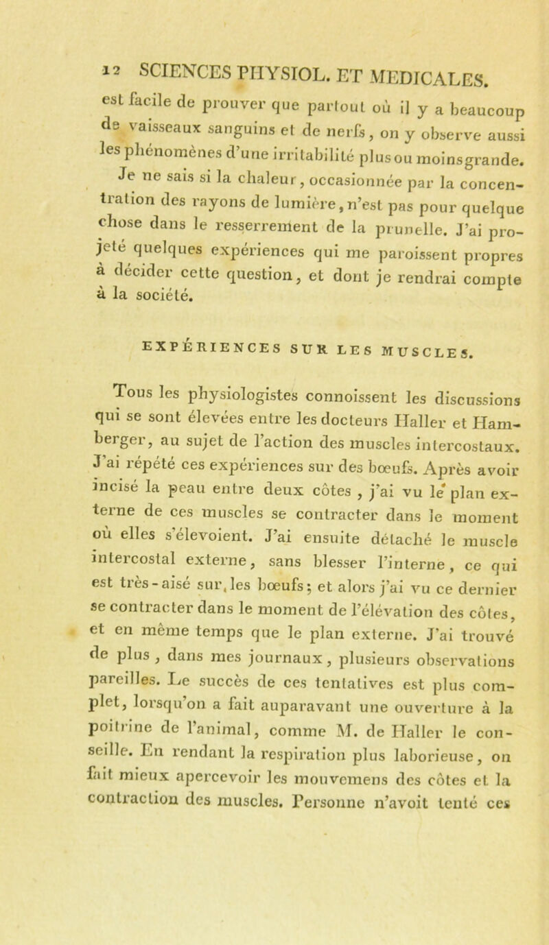 est facile de prouver que partout où il y a beaucoup de vaisseaux sanguins et de nerfs, on y observe aussi les pliénomènes d’une irritabilité plus ou raoinsgrande. Je ne sais si la chaleur, occasionnée par la concen- tration des rayons de lumière, n’est pas pour quelque chose dans le resserrement de la prunelle. J’ai pro- jeté quelques expériences qui me paroissent propres à décider cette question, et dont je rendrai compte à la société. EXPERIENCES SUR LES MUSCLES. Tous les physiologistes connoissent les discussions qui se sont élevées entre les docteurs Haller et Ham- berger, au sujet de 1 action des muscles intercostaux. J’ai répété ces expériences sur des bœufs. Après avoir incisé la peau entre deux côtes , j’ai vu le plan ex- terne de ces muscles se contracter dans le moment où elles s’élevoient. J’ai ensuite détaché le muscle inteicostal externe, sans blesser l’interne, ce qui est très-aisé sur, les bœufs; et alors j’ai vu ce dernier se contracter dans le moment de l’élévation des côtes, et en même temps que le plan externe. J’ai trouvé de plus, dans mes journaux, plusieurs observations pareilles. Le succès de ces tentatives est plus com- plet, lorsqu’on a fait auparavant une ouverture à la poiliine de 1 animal, comme M. de ITaller le con- seille. En rendant la respiration plus laborieuse, on liait mieux apercevoir les mouvcmens des côtes et la conti’aclion des muscles. Personne n’avoit tenté ces