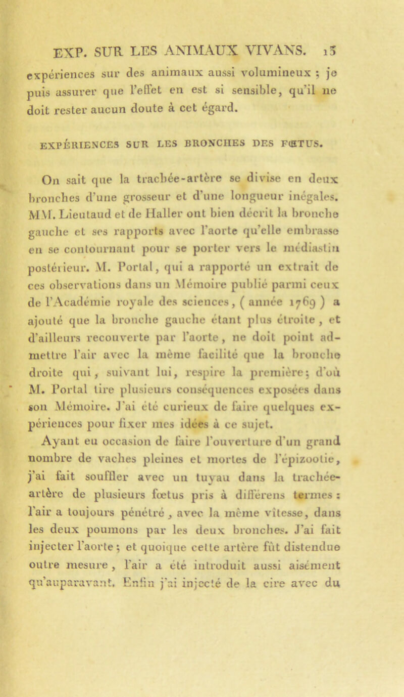 expériences sur des animaux aussi volumineux ; je puis assurer que l’efTet en est si sensible, qu’il ne doit rester aucun doute a cet egard. EXPÉRIENCES SUR LES BRONCHES DES FtKTUS. On sait que la trachée-artère se divise en deux bronches d’une grosseur et d’une longueur inégales. MM. Lieulaud et de Haller ont bien décrit la bronche gauche et ses rapports avec l'aorte qu’elle embrasse en se contournant pour se porter vers le médiasliri postéiieur. M. Portai, qui a rapporté un extrait de ces observations dans un Mémoire publié parmi ceux de l’Académie royale des sciences, ( année 1769 ) a ajouté que la bronche gauche étant plus étroite , et d'ailleurs recouverte par l’aorte, ne doit point ad- mettre l’air avec la même facilité que la bronche droite (pii, suivant lui, respire la première; d’où M. Portai tire plusieurs conséquences exposées dans son -Mémoire. J’ai été curieux de faire quelques ex- périences pour fixer mes idées à ce sujet. Ayant eu occasion de faire l'ouverture d’un grand nombre de vaches pleines et mortes de l’épizootie, j’ai fait soufller avec un tuyau dans la trachée- artère de plusieurs fœtus pris à difl'érens termes ; l’air a loujoui's pénétré, avec la meme vitesse, dans les deux poumons par les deux bronches. J’ai fait injecter l’aorte; et quoique cette artère fut distendue outre mesure , l'air a été introduit aussi aisément qu’auparavant. Eniin j'ai injecté de la cire avec du