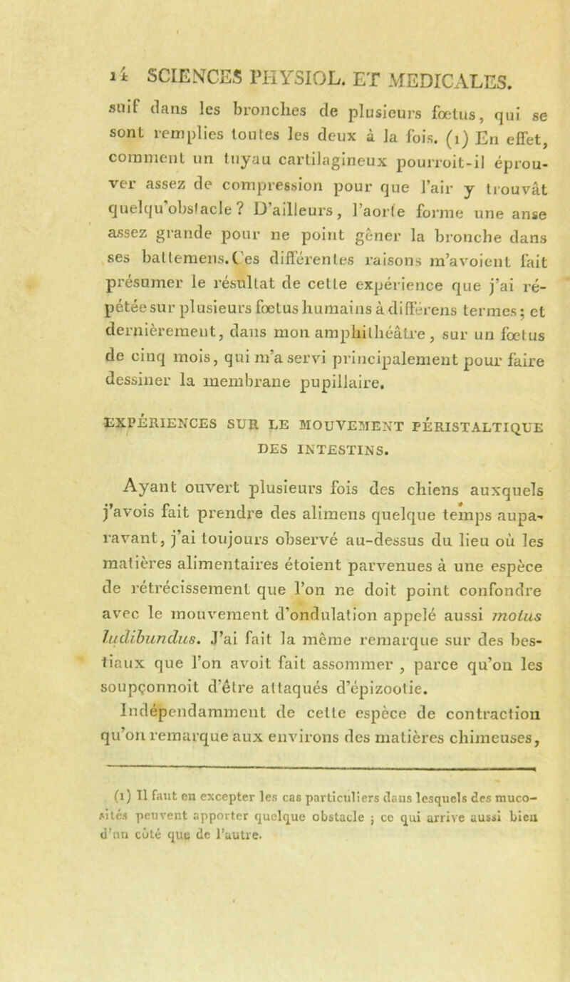 suif dans les bronches de plusieurs foetus, qui se sont remplies toutes les deux à la fois, (i) En effet, comment un tuyau cartilagineux pourroit-il éprou- ver assez de compression pour que l’air y trouvât quelqu’obslacle? D’ailleurs, l’aorfe forme une anse assez grande pour ne point gêner la bronche dans ses battemens.C es différentes raisons m’avoient fait présumer le résultat de cette expérience que j’ai ré- pétéesur plusieurs fœtus humains à différens termes ; et dernièrement, dans mon amphithéâü-e, sur un fœtus de cinq mois, qui m’a servi principalement pour faire dessiner la membrane pupillaire. EXPÉRIENCES SUR LE MOUVEMENT PERISTALTIQUE DES INTESTINS. Ayant ouvert plusieurs fois des chiens auxquels j’avois fait prendre des alimens quelque temps aupa- ravant, j’ai toujours observé au-dessus du lieu où les matières alimentaires étoient parvenues à une espèce de réti’ecissement que l’on ne doit point confondre avec le mouvement d’ondulation appelé aussi moins ludihundus. J’ai fait la même remarque sur des bes- tiaux que l’on avoit fait assommer , parce qu’on les soupçonnoit d’étre attaqués d’épizootie. Indépendamment de celte espèce de contraction qu’on remarque aux environs des matières chimeuses. (i) 11 faut en excepter les cas particuliers ilaus lesquels des muco- sités peuvent apporter quelque obstacle ; ce qui arrive aussi bieu d’un côté que de l’autre.