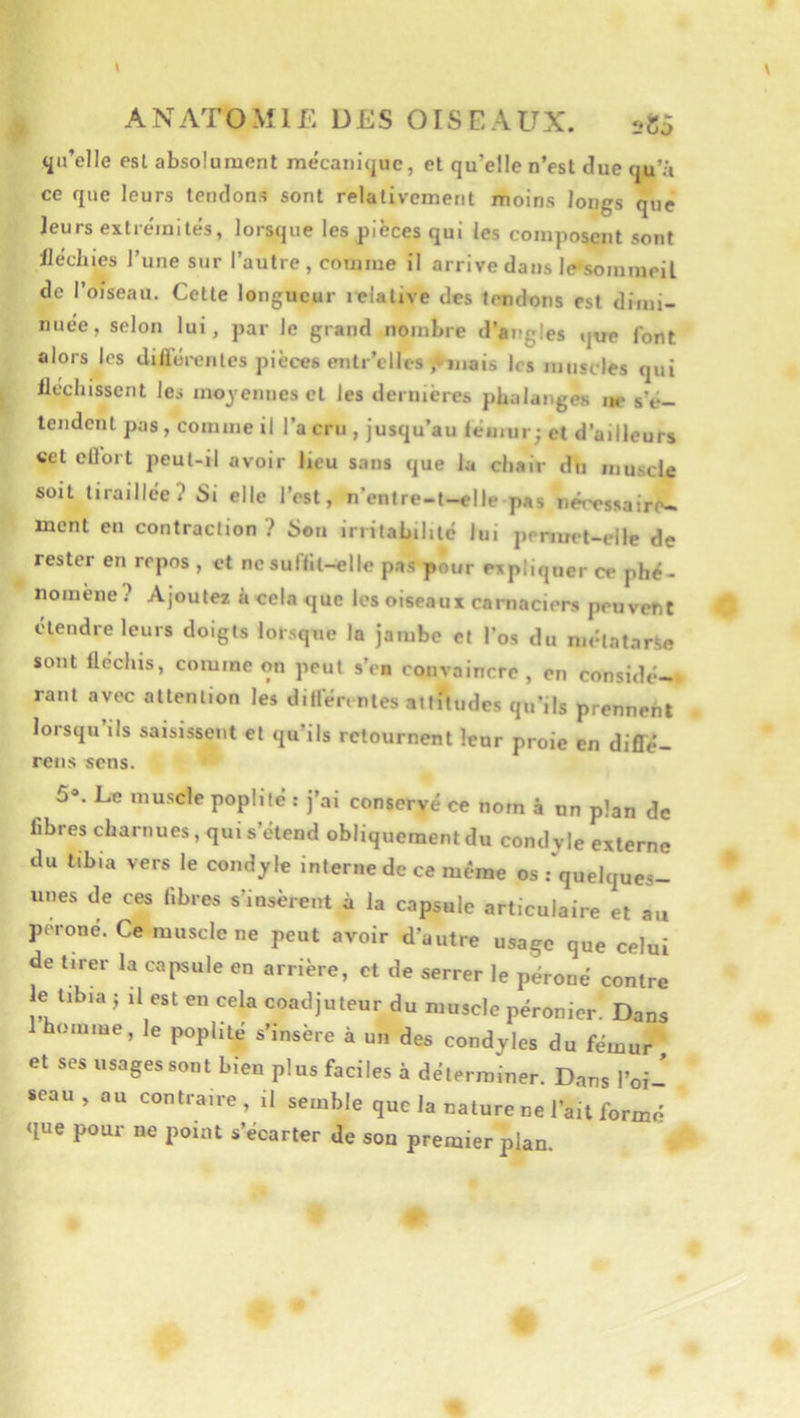 <i»’elle est absolument mécanûjuc, et qu’elle n’est due tju’â ce que leurs tendons sont relativement moins longs que leurs extrémités, lorsque les pièces qui les composent sont lléclues l’une sur l’autre, comme il arrive dans le»soinmeil de l’oiseau. Cette longueur i^lalive des temdtjns est dimi- nuée, selon lui, par le grand nombre d’angles que font alors les difléi-enles pièces entr’elles ÿeîjiais les muscles qui iléchissent les inoyeinies et les dernières phalanges ne s’é- tendent pas, comme il l’a cru , jusqu’au fémur; et d’ailleurs «et ellort peul-il avoir lieu sans que la chair du muscle soit tiraillée? Si elle l’est, n’entre-t-elle pas néressairfw ment en contraction ? Son irritabilité lui penuet-elle de rester en repos , et ne suffit-elle pas pour expliquer ce phé- nomène? Ajoute* àcelaque les oiseaux carnaciers peuvent ctendre leurs doigts lorsque la jambe et l’os du métatarse sont fléchis, comme on peut s’en convaincre , en considé-* rant avec attention les différentes attitudes qu’ils prennent lorsqu ils saisissent et qu’ils retournent leur proie en diflé- rens sens. 5®. Le muscle poplité : j’ai conservé ce nom à un plan de fibres charnues, qui s’étend obliquement du condy le externe du tibia vers le condyle interne de ce même os .-‘quelques- unes de ces fibres s’insèrent à la capsule articulaire et au péroné. Ce muscle ne peut avoir d’autre usage que celui de tirer la capsule en arrière, et de serrer le péroné contre e tibia J il est en cela coadjuteur du muscle péronier. Dans 1 homme, le poplité s’insère à un des condyles du fémui^ et ses usages sont bien plus faciles à déterminer. Dans l’oi- seau , ou contraire, il semble que la nature ne l’ait formé que pour ne point s’écarter de son premier plan.