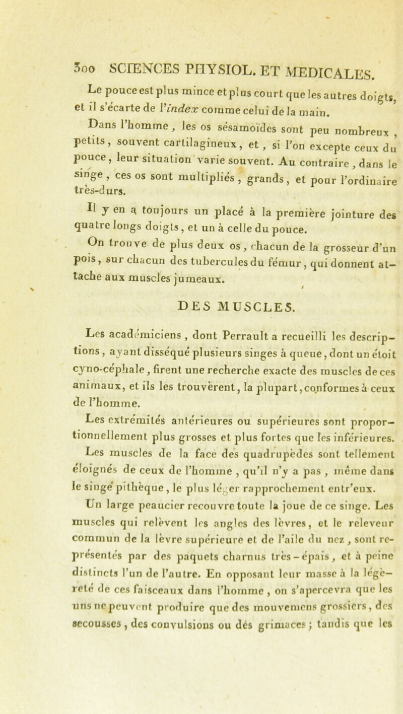 Le pouce est plus mince et pî us court que les autres doigts, et il s’écarte de Vindex comme celui de la main. Dans l’homme, les os sésamoïdes sont peu nombreux , petits, souvent cartilagineux, et , si l’on excepte ceux du’ pouce, leur situation varie souvent. Au contraire , dans le singe , ces os sont multipliés , grands , et pour l’ordinaire très-durs. Il y en ^ toujours un placé à la première jointure des quatre longs doigts, et un à celle du pouce. On trouve de plus deux os, chacun de la grosseur d’un pois, sur chacun des tubercules du fémur, qui donnent at- tache aux muscles jumeaux. * ê DES MUSCLES. Les académiciens , dont Perrault a recueilli les descrip- tions , ayant disséqué plusieurs singes à queue, dont un éloit cyno-céphale, firent une recherche exacte des muscles de ces animaux, et ils les trouvèrent, la plupart,cqnformesà ceux de l’homme. Les extrémités antérieures ou supérieures sont propor- tionnellement plus grosses et plus fortes que les inférieures. Les muscles de la face dés quadrupèdes sont tellement éloignés de ceux de l’homme , qu’il n’y a pas , même dans le singe pithèque, le plus léj^er rapprochement enlr’eux. Un large peaucier recouvre toute la joue de ce singe. Les muscles qui relèvent 1rs angles des lèvres, et le releveiir commun de la lèvre supérieure et de l’ailc du nez , sont re- présentés par des paquets charnus très-épais, et à peine distincts l’un de l’autre. En opposant leur masse à la légè- reté de ces faisceaux dans l’homme , on s’apercevra que les uns ne peuvent produire que des inouvcniens grossiers, des secousses , des convulsions ou dés grimaces; taudis que les
