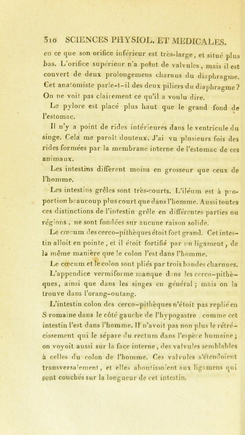 en ce que son orifice inférieur est très-large, et situé plus bas. L’orifice supérieur n’a point de valvules, mais il est couvert de deux prolongemens charnus du diaphragme. Cet anaioiniste parlc-l-il des deux piliers du diaphragme? On ne voil pas claiiement ce qu’il a voulu dire. Le pylore est placé plus haut que le grand fond de l’estomac. Il n’y a point de rides intérieures dans le ventricule du singe. Cela me paroîl douteux. J’ai vu plusieurs fois des rides formées par la membrane interne de l’estomac de ces animaux. \ Les intestins diffèrent moins en grosseur que ceux de l’homme. ( Les intestins grêles sont très-courts. L’iléum est à pro- portion beaucoup plus court que dans l’homme. Aussi toutes ces distinctions de l’intestin grêle en différentes parties ou régions , ne sont fondées sur aucune raison solide. Le crecum des cerco-pithèquesétoit fort grand. Cet intes- tin alloit en pointe, et il éloit fortifié par un ligament, de la même manière que le colon l’est dans l’homme. Le cæcum et le colon sont pliés par trois bandes charnues. L’appendice vermifonne manque dans les cerco-pithè— ques, ainsi que dans les singes en général 3 mais on la trouve dans l’orang-outang. L’intestin colon des cerco-pilhèques n’étoit pas replié en S romaine dans le côté gauche de l’hvpngastre comme cet intestin l'est dans l’homme. 11 n’avoit pas non plus le rétré- cis.sement qui le sépare du rectum dans l’espèce humaine j on voyoit aussi sur la face interne, des valvules semblables à celles du colon de l’homme. Ces valvules s’élcndoient trnnsversa'ernenf, et elles abonfissoienl aux ligamcns qui pont couchés sur la longueur de cet intestin,