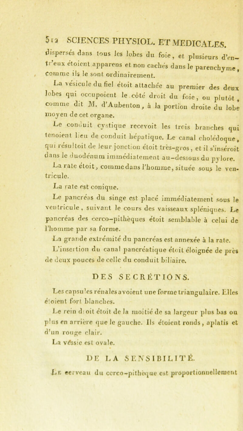 disperses dans tous Jes lobes du foie, et plusieurs dVn- tr’eux étoicnl apparens et non caches dans le parenchyme, comme ils le sont ordinairement. La vésicule du fiel éloit attachée au premier des deux lobes qui occupoient le côté droit du foie, ou plutôt, comme dit M. d’Aubenton, à la portion droite du lobe moyen de cet organe. Le conduit cystique recevoit les trois branches qui tenoient l;eu de conduit hépatique. Le canal cholédoque, qui résultoit de leur jonction éloit très-gros , et il s’inséroit dans le duodénum immédiatement au-dessous du pylore. La rate éloit, comme dans l'homme, située sous le vea- triculo. La rate est conique. Le pancréas du singe est placé Immédiatement sous le ventricule , suivant le cours des vaisseaux spléniques. Le pancréas des cerco-pillièques étoit semblable à celui de riionime par sa forme. La grande extrémité du pancréas est annexée à la rate. L’insertion du canal pancréatique éloit éloignée de près de deux pouces de celle du conduit biliaire. DES SECRÉTIONS. Les capsules rénales a voient une forme triangulaire. Elles éloient fort blanches. Le rein dioit éloit de la moitié de sa largeur plus bas ou plus en arrière que le gauche. Ils étaient ronds, aplatis et d'un rouge clair. La véssic est ovale. DE LA SENSIBILITÉ. ItE eerveau du ccrco-*’pithoquc est 2)roporliomiellcmerit