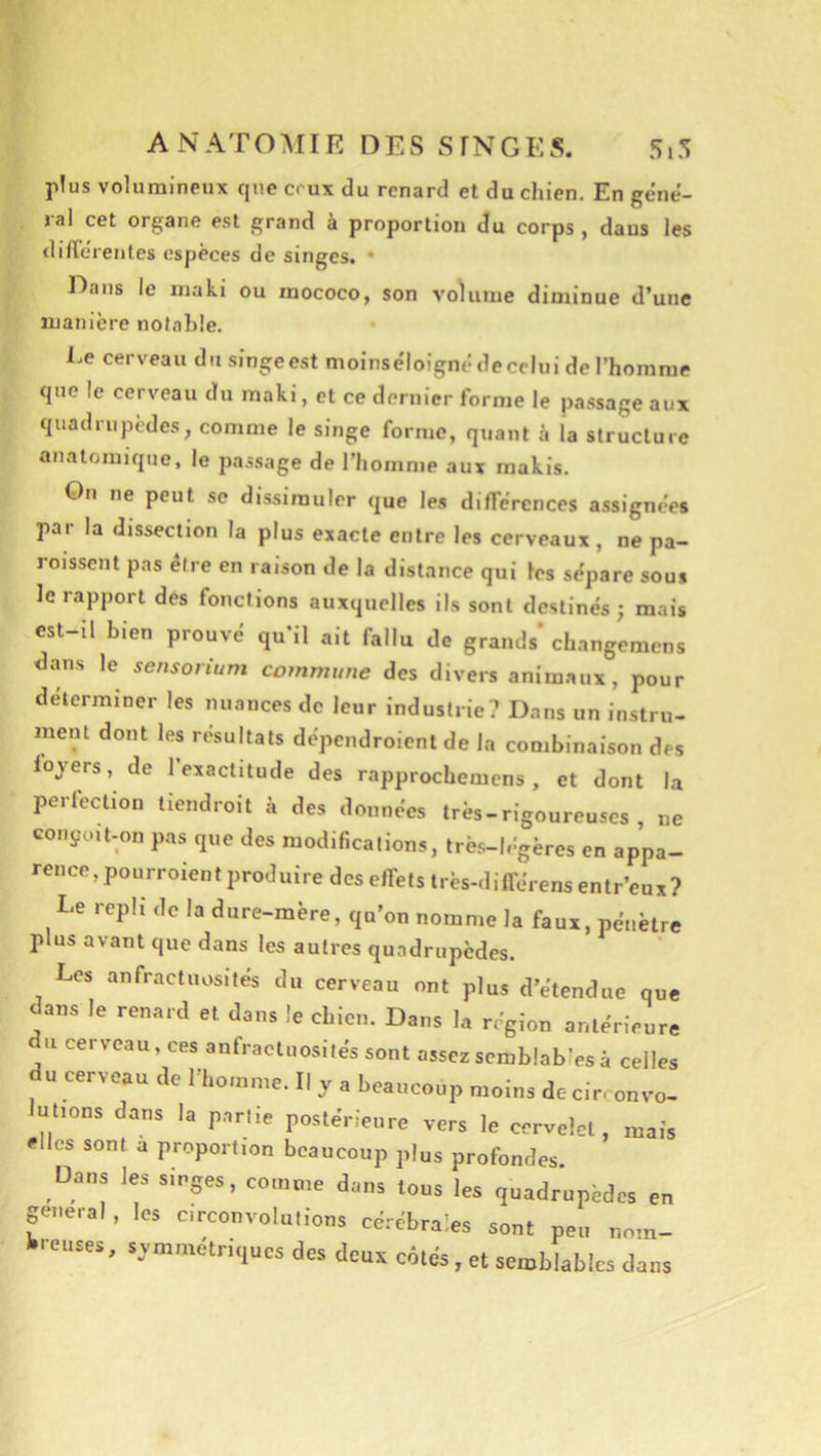 A N A T O :\I IE DES S F N G E S. 5,5 p!us volumineux que ceux du renard et du chien. En géné- ral cet organe est grand à proportion du corps , dans les difïéreiites espèces de singes. • Dans le maki ou mococo, son volume diminue d’une manière notable. Le cerveau du singe est moinséloigné de celui de l’homme que le cerveau du maki, et ce dernier forme le passage aux quadriijùdes, comme le singe forme, quant à la structure anatomique, le passage de l’homme aux makis. On ne peut se dissimuler que les différences assignées par la dissection la plus exacte entre les cerveaux, ne pa- roisscnt pas être en raison de la distance qui Fes sépare sous Je rapport des fonctions auxquelles ils sont destinés; mais est-il bien prouvé qu’il ait fallu de grands'changemcns dans le sensorium commune des divers anim.xux, pour déterminer les nuances de leur industrie? Dans un instru- ment dont les résultats dépcndroient de la combinaison des loyers, de l’exactitude des rapprochemens, et dont la perfection tiendroit à des données très-rigoureuses , ne conçcut-on pas que des modifications, très-légères en appa- rence, pourroient produire des effets très-différensentr’eux? Le repli de la dure-mère, qu’on nomme la faux, pénètre plus avant que dans les autres quadrupèdes. Les anfractuosités du cerveau ont plus d’étendue que dans le renard et dans le chien. Dans la région antérieure U cerveau, ces anfractuosités sont assezscmblab’esà celles du cerveau de l’homme. Il y a beaucoup moins dccirconvo- utions dans la partie postérieure vers le cervelet, mais elles sont a proportion beaucoup plus profondes. Dans les singes, comme dans tous les quadrupèdes en general , les circonvolutions cérébrales sont peu nom- breuses, symmétriques des deux côtés, et semblables dans