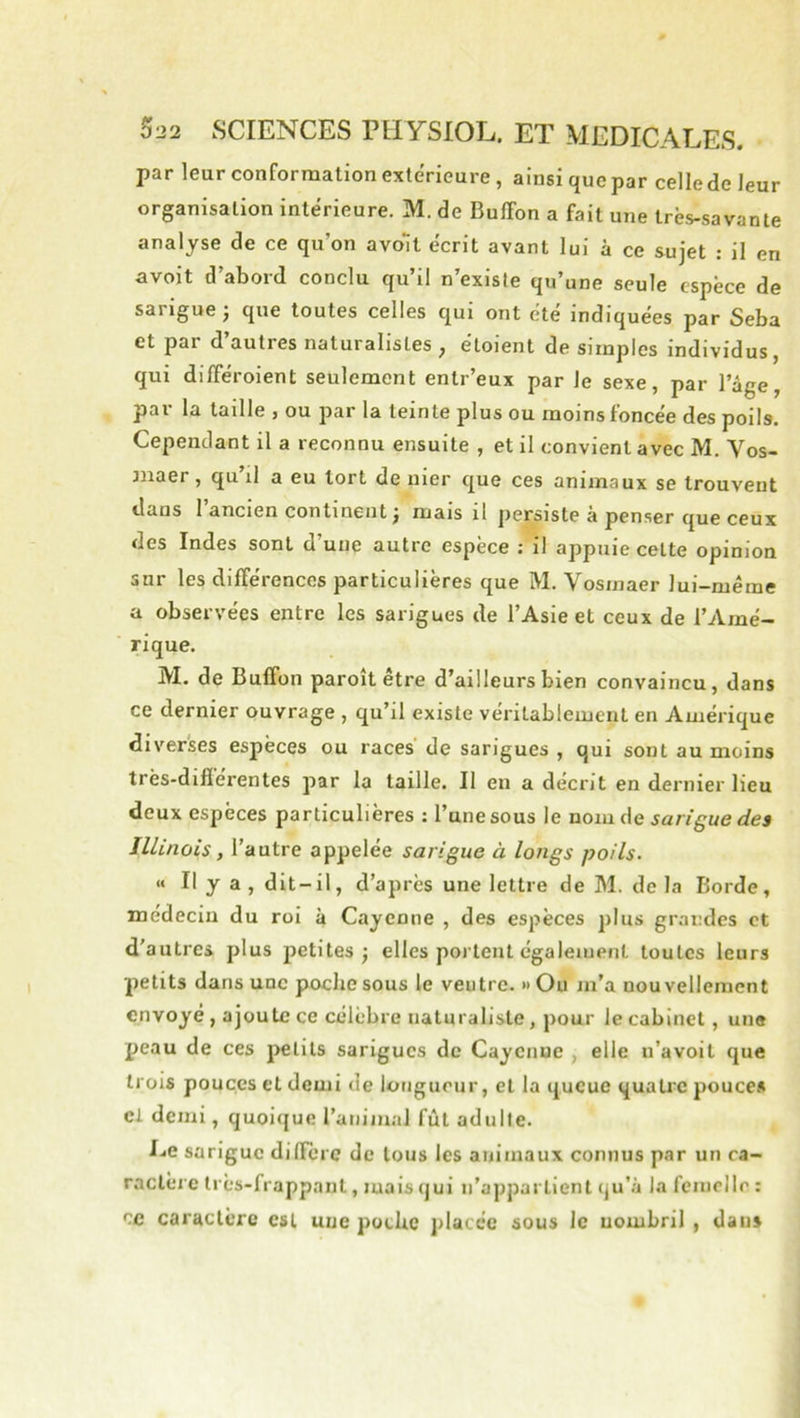par leur conformation extérieure, ainsi que par celle de leur organisation intérieure. M. de Buffon a fait une très-savante analyse de ce qu’on avoll écrit avant lui à ce sujet : il en avoit d’abord conclu qu’il n’exisle qu’une seule espèce de sarigue 3 que toutes celles qui ont été indiquées par Seba et par d’autres naturalistes , étoient de simples individus, qui différoient seulement entr’eux par Je sexe, par l’âge, par la taille , ou par la teinte plus ou moins foncée des poils. Cependant il a reconnu ensuite , et il convient avec M. Vos- «laer, qu’il a eu tort de nier que ces animaux se trouvent dans I ancien continent 3 mais il persiste a penser que ceux des Indes sont d une autre espèce : il appuie cette opinion sur les différences particulières que M. Vosmaer lui-même a observées entre les sarigues de l’Asie et ceux de l’Amé- rique. M. de Buffon paroît être d’ailleurs bien convaincu, dans ce dernier ouvrage , qu’il existe véritablement en Amérique diverses espèces ou races de sarigues , qui sont au moins très-différentes par la taille. Il en a décrit en dernier lieu deux espèces particulières : Tune sous le nom de sarigue des Illinois, l’autre appelée sarigue à longs poils. « Il y a , dit-il, d’après une lettre de M. de la Borde, médecin du roi à Cayenne , des espèces plus grandes et d'autres plus petites 3 elles portent également toutes leurs petits dans une poche sous le ventre. » Ou m’a nouvellement envoyé, ajoute ce célèbre naturaliste, pour le cabinet, une peau de ces petits sarigues de Cayenne , elle n’avoit que trois pouces et demi de lotigueur, et la queue quatic pouce.s cl demi, quoique l’animal fût adulte. Le sarigue diffère de tous les animaux connus par un ca- ractère très-frappant, mais qui n’appartient qu’à la femelle : ce caractère est une poche placée sous le uombril , dans
