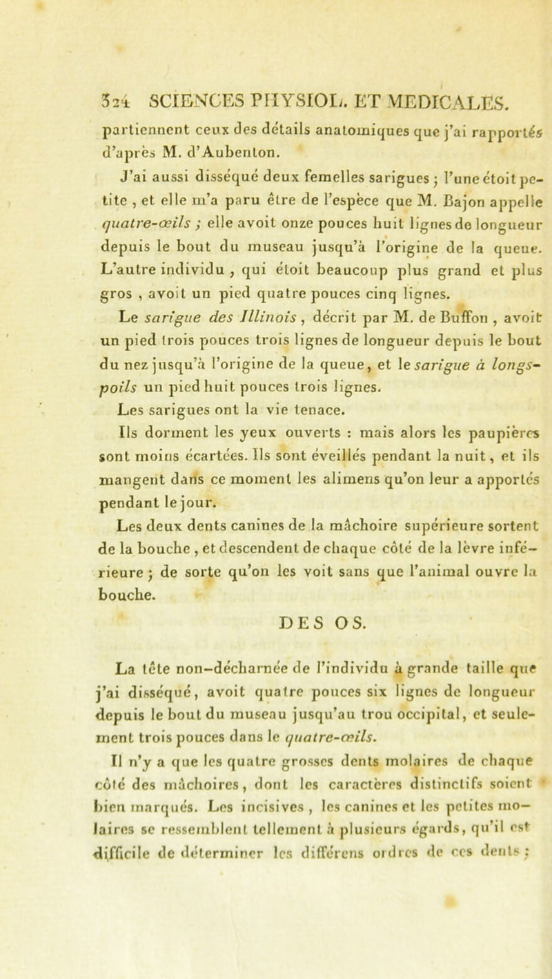 parlienncnt ceux des détails anatomiques que j’ai rapportés d’après M. d’Aubenlon. J’ai aussi disséqué deux femelles sarigues ; l’une étoit pe- tite , et elle m’a paru être de l’espèce que M. Bajon appelle quatre-œils ; elle avoit onze pouces huit lignes de longueur depuis le bout du museau jusqu’à l’origine de la queue. L’autre individu , qui étoit beaucoup plus grand et plus gros , avoit un pied quatre pouces cinq lignes. Le sarigue des Illinois , décrit par M, de Buffon , avoit un pied trois pouces trois lignes de longueur depuis le bout du nez jusqu’à l’origine de la queue, et \e sarigue à longs-- poils un pied huit pouces trois lignes. Les sarigues ont la vie tenace. Ils dorment les yeux ouverts : mais alors les paupières sont moins écartées. Ils sont éveillés pendant la nuit, et ils mangent dans ce moment les alimens qu’on leur a apportés pendant le jour. Les deux dents canines de la mâchoire supérieure sortent de la bouche , et descendent de chaque côté de la lèvre infé- rieure J de sorte qu’on les voit sans que l’animal ouvre la bouche. DES OS. La tête non-décharnée de l’individu à grande taille que j’ai disséqué, avoit quatre pouces six lignes de longueur depuis le bout du museau jusqu’au trou occipital, et seule- ment trois pouces dans le quatre-œils. Il n’y a que les quatre grosses dents molaires de chaque côté des mâchoires, dont les caractères distinctifs soient • bien marqués. Les incisives, les canines et les petites mo- laires SC ressemblent tellement à plusieurs égards, qu’il est difficile de déterminer les dilTércns ordres de ces dents;