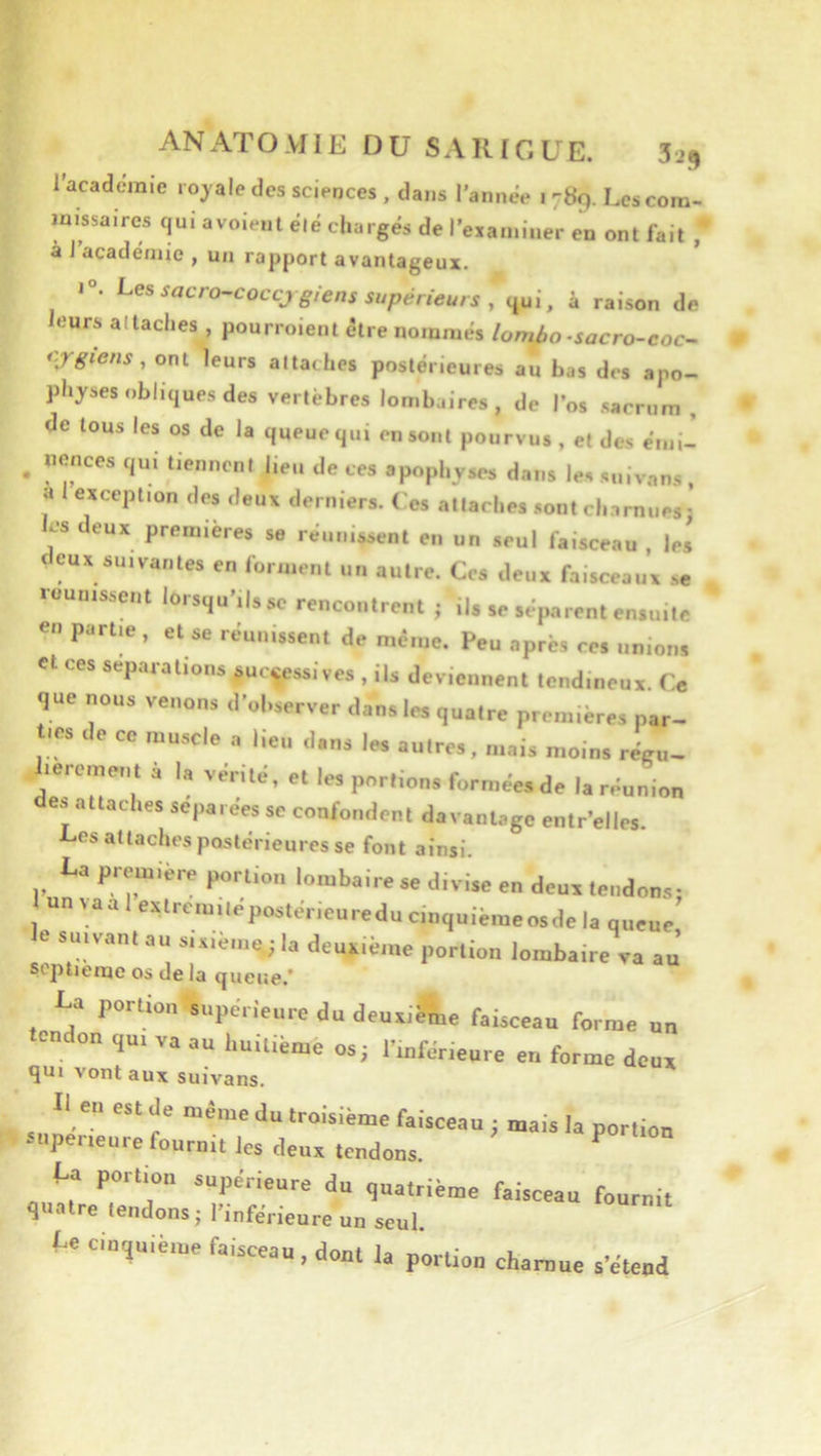 l’acaderaie rojale des sciences , dans l’année 1789. Les com- missaires qui avoienl élé chargés de l’examiner en ont fait ,* à I académie , un rapport avantageux. 1°. i-es sacro-coccj giens supérieurs , qui, à raison de leurs attaches , pourroient être nommés lombo-sacro-coc- i'jgiens, ont leurs attaches postérieures au bas des apo- physes obliques des vertèbres lombaires, de l’os sacrum , de tous les os de la queue qui en sont pourvus, et des émi- ^ nonces qui tiennent lieu de ces apophyses dans lessuivans, a exception des deux derniers. Ces attaches .sont ch.irnues; les deux premières se réunissent en un seul faisceau , les deux suivantes en forment un autre. Ces deux faisceaux se réunissent lorsqu’ils se rencontrent ; ils se séparent ensuite en partie , et se réunissent de même. Peu après ces unions et ces séparations successives , ils deviennent tendineux. Ce que nous venons d’observer dans les quatre premières par- de ce muscle » lieu ,l,„s |„ ai. réeu- i.ereme,,. à I, véei>c, e. le, portions formées de I. réunion e» .-Ulaches sepa.ee, ,e confondent davantage entr’elles. 1-os attaches postérieures se font ainsi. La première portion lombaire se divise en deux tendons; '“•^lextrcmilepostérieureducmquièmeosde la queue le suivant au sixième.; la deuxième portion lombaire va au’ septième os de la queue.’ La portion supérieure du deuaiéfne faisceau fornse un tendon ,u. va au l.uiliéme os; l'mfér.eure en forme doua qui vont aux suivans. Il en est de même du troisième faisceau ; mais la portion tupeneure fournit les deux tendons. ^ ta portion supérieure du gualrième faisceau fournit quatre tendons; l’inférieure un seul te ciu,uiè,ne faisceau. dont la portion charnue s'étend