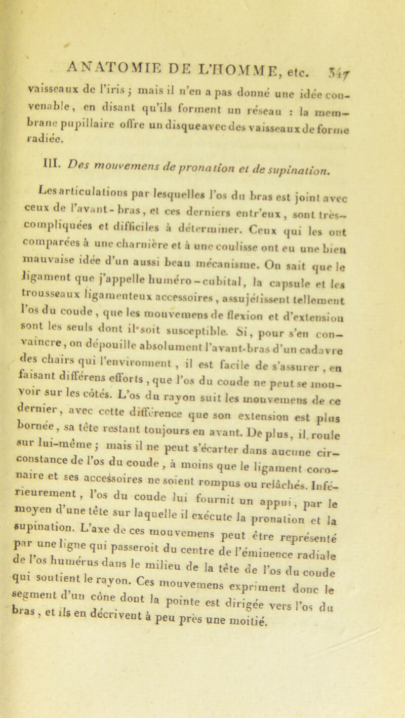 vaisseaux de l’Iris -, mais il n’en a pas donné une idée con- venable, en disant qu’ils forment un réseau : la mem- brane pupillane offre un disqueavec des vaisseaux de forme radiée. III. Des mouvemens de protuuion et de supination. Les articulations par lesquelles l’os du bras est joint avec ceux de l’avant-bras, et ces derniers entr’eux, sont très- compliquées et difficiles à déterminer. Ceux qui les ont comparées à une charnière et à une coulisse ont eu une bien mauvaise idée d’un aussi beau mécanisme. On sait que le ligament que j’appelle huméro-cubital, la capsule et les trousseaux ligamenteux accessoires , assujélissent tellement 1 os du coude , que les mouvemensde flexion et d’extension sont les seuls dont il'soit susceptible. 6i, pour s’en con- vaincre, on dépouille absolument l’avant-bras d’un cadavre des chairs qui renvironiieiit , il est facile de s’assurer , en laisant différens eflorls , que l’os du coude ne peut se mou- voir sur les cotes. L’os du rayon suit les mouvemens de ce dernier, avec cette différence que son extension est plus ornee, sa tete restant toujours en avant. Déplus, il roule aur lui-méme; mais il ne peut s’écarter dans aucune cir- constance de l’os du coude , à moins que le ligament coro- naire et ses accessoires ne soient rompus ou relâchés. Infé- neurement, l’os du coude lui fournit un appui, par le «oyeo d une,etc sur laquelle il esécuCe la ,,roua,ion e. la sup.„a .„„. Lase de ces mouvemens peu, é.re représenlé de I os hu,„erus dans le milieu de la ,ê,e de l’os du coude qu, soulieut le rayon. Ces mouvemens esprimeu, donc le sr::, :: ras , et ils en décrivent à peu près une moitié.