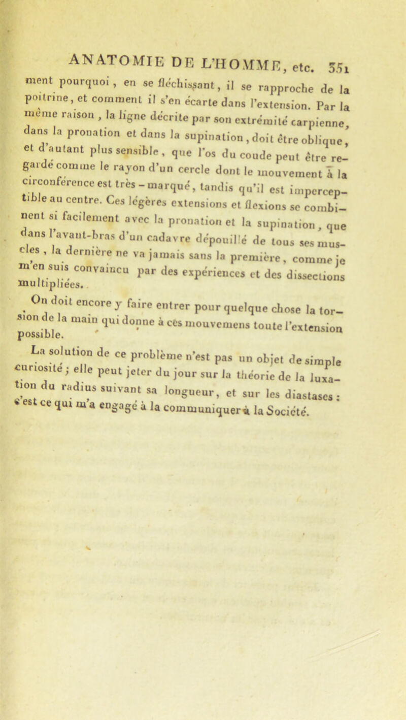 ment pourquoi, en se fléchissant, il se rapproche de la po.lnne, et comment il s’en écarté dans l’extension. Par la meme raison , la ligne décrite par son extrémité carpienne dans la pronation et dans la supination , doit être oblique. et d autant plus sensible, que los du coude peut être re- garde comme le rayon d’un cercle dont le mouvement à la circonférence est très-marqué, tandis qu’il est impercep- tible au centre. Ces légères extensions et flexions se combi- nent s, facilement avec la prouation et la supination, que ans l’avaiit-bras d’un cadavre dépouillé de tous ses mus- c es , la derniere ne va jamais sans la première, comme je m en SUIS convaincu par des expériences et des dissections multipliées.. On doit encore y faire entrer pour quelque chose la tor- pÔsliblè’ ‘ '““'''“''’s toute rexlension La solution de ce problème n’est pas un objet de simple cnnos.te ; elle peut jeter du jour sur la théorie de la luia- tmo du radius suivant sa longueur, et sur les diastases : ce qui m a engagé à la commuujquerm la Société.