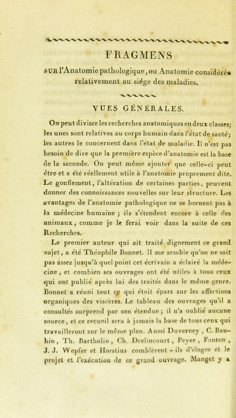 FRAGMENS surI Anatomie pathologique, ou Anatomie considéré# relativement au siège des maladies. 'X.“X.. VUES GÉNÉRALES. Ow peut diviser les recherches anatomiques en deux classes^ les unes sont relatives au corps humain dans l’état de santé; les autres le concernent dans l’état de maladie. Il n’est pas besoin de dire que la première espèce d’anatomie est la base de la seconde. On peut même ajouter que celle-ci peut être et a été réellement utile à l’anatomie proprement dite. Le gonflement, l’altération de certaines parties, peuvent donner des connoissances nouvelles sur leur structure. Les avantages de l’anatomie pathologique ne se bornent pas à la médecine humaine ; ils s’étendent encore à celle des animaux, comme je le ferai voir dans la suite de ces Recherches. Le premier auteur qui ait traité dignement ce grand sujet, a été Théophile Bonnet. 11 me semble qu’on ne sait pas assez jusqu’à quel point cet écrivain a éclairé la méde- cine , et combien ses ouvrages ont été utiles à tous ceux qui ont publié après lui des traités dans le même genre. Bonnet a réuni tout qp qui étoil épars sur les afferlions organiques des viscères. Le tableau des ouvrages qu’il a consultés surprend par son étendue; il n’a oublié aucune source, et ce recueil sera à j.amais la base de tous ceux qui travailleront sur le même plan. Au.ssi Duverney , C. Bau- liin , l’h. Bartholin , Cli Drelincourt , Peyer , Fanion, J. J. Wepfer et Ilorstius comblèrent - ils d’élogfs et le projet cl l’cxécutiou de ce grand ouvrage, Mangct y a